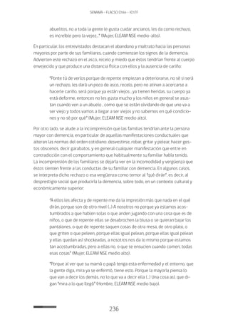 236
SENAMA - FLACSO Chile - IChTF
abuelitos, no a toda la gente le gusta cuidar ancianos, les da como rechazo,
es increíble pero la vejez…” (Mujer, ELEAM NSE medio-alto).
En particular, los entrevistados destacan el abandono y maltrato hacia las personas
mayores por parte de sus familiares, cuando comienzan los signos de la demencia.
Advierten este rechazo en el asco, recelo y miedo que éstos tendrían frente al cuerpo
envejecido y que produce una distancia física con ellos y la ausencia de cariño:
“Ponte tú de verlos porque de repente empiezan a deteriorarse, no sé si será
un rechazo, les dará un poco de asco, recelo, pero no atinan a acercarse a
hacerle cariño, será porque ya están viejos , ya tienen heridas, su cuerpo ya
está deforme, entonces no les gusta mucho y los niños en general se asus-
tan cuando ven a un abuelo , como que se están olvidando de que uno va a
ser viejo y todos vamos a llegar a ser viejos y no sabemos en qué condicio-
nes y no sé por qué” (Mujer, ELEAM NSE medio alto).
Por otro lado, se alude a la incomprensión que las familias tendrían ante la persona
mayor con demencia, en particular de aquellas manifestaciones conductuales que
alteran las normas del orden cotidiano: desvestirse, robar, gritar y pelear, hacer ges-
tos obscenos, decir garabatos, y en general cualquier manifestación que entre en
contradicción con el comportamiento que habitualmente su familiar había tenido.
La incomprensión de los familiares se dejaría ver en la incomodidad y vergüenza que
éstos sienten frente a las conductas de su familiar con demencia. En algunos casos,
se interpreta dicho rechazo o esa vergüenza como temor al “qué dirán”, es decir, al
desprestigio social que produciría la demencia, sobre todo, en un contexto cultural y
económicamente superior:
“A ellos les afecta y de repente me da la impresión más que nada en el qué
dirán, porque son de otro nivel (…) A nosotros no porque ya estamos acos-
tumbrados a que hablen solas o que anden jugando con una cosa que es de
niños, o que de repente ellas se desabrochen la blusa o se quieran bajar los
pantalones, o que de repente saquen cosas de otra mesa, de otro plato, o
que griten o que peleen, porque ellas igual pelean, porque ellas igual pelean
y ellas quedan así shockeadas, a nosotros nos da lo mismo porque estamos
tan acostumbradas, pero a ellas no, o que se ensucien cuando comen, todas
esas cosas” (Mujer, ELEAM NSE medio alto).
“Porque al ver que su mamá o papá tenga esta enfermedad y el entorno, que
la gente diga, mira ya se enfermó, tiene esto. Porque la mayoría piensa lo
que van a decir los demás, no lo que va a decir ella (…) Una cosa así, que di-
gan “mira a lo que llegó” (Hombre, ELEAM NSE medio bajo).
 