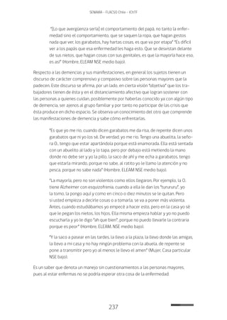 237
SENAMA - FLACSO Chile - IChTF
“[Lo que avergüenza sería] el comportamiento del papá, no tanto la enfer-
medad sino el comportamiento, que se saquen la ropa, que hagan gestos
nada que ver, los garabatos, hay hartas cosas, es que va por etapa” “Es difícil
ver a los papás que esa enfermedad les haga esto. Que se desvistan delante
de sus nietos, que hagan cosas con sus genitales, es que la mayoría hace eso,
es así” (Hombre, ELEAM NSE medio bajo).
Respecto a las demencias y sus manifestaciones, en general los sujetos tienen un
discurso de carácter comprensivo y compasivo sobre las personas mayores que la
padecen. Este discurso se afirma, por un lado, en cierta visión “objetiva” que los tra-
bajadores tienen de ésta y en el distanciamiento afectivo que logran sostener con
las personas a quienes cuidan, posiblemente por haberlas conocido ya con algún tipo
de demencia, ser ajenos al grupo familiar y por tanto no participar de las crisis que
ésta produce en dicho espacio. Se observa un conocimiento del otro que comprende
las manifestaciones de demencia y sabe cómo enfrentarlas.
“Es que yo me rio, cuando dicen garabatos me da risa, de repente dicen unos
garabatos que ni yo los sé. De verdad, yo me rio. Tengo una abuelita, la seño-
ra O., tengo que estar apartándola porque está enamorada. Ella está sentada
con un abuelito al lado y lo tapa, pero por debajo está metiendo la mano
donde no debe ser y yo la pillo, la saco de ahí y me echa a garabatos, tengo
que estarla mirando, porque no sabe, al ratito yo le llamo la atención y no
pesca, porque no sabe nada” (Hombre, ELEAM NSE medio bajo).
“La mayoría, pero no son violentos como ellos llegaron. Por ejemplo, la O.
tiene Alzheimer con esquizofrenia, cuando a ella le dan los “turururu”, yo
la tomo, la pongo aquí y como en cinco o diez minutos se le quitan. Pero
si usted empieza a decirle cosas o a tomarla, se va a poner más violenta.
Antes, cuando estudiábamos yo empecé a hacer esto, pero en la casa yo sé
que le pegan los nietos, los hijos. Ella misma empieza hablar y yo no puedo
escucharla y yo le digo “ah que bien”, porque no puedo llevarle la contraria
porque es peor” (Hombre, ELEAM, NSE medio bajo).
“Y la saco a pasear en las tardes, la llevo a la plaza, la llevo donde las amigas,
la llevo a mi casa y no hay ningún problema con la abuela, de repente se
pone a transmitir pero yo al menos le llevo el amen” (Mujer, Casa particular
NSE bajo).
Es un saber que denota un manejo sin cuestionamientos a las personas mayores,
pues al estar enfermas no se podría esperar otra cosa de la enfermedad:
 