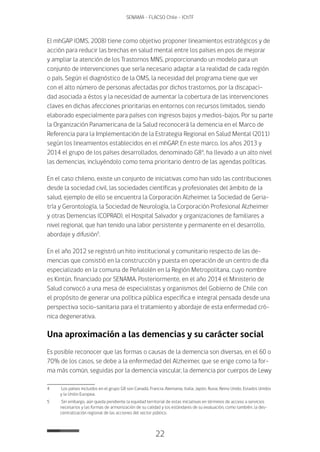 22
SENAMA - FLACSO Chile - IChTF
El mhGAP (OMS, 2008) tiene como objetivo proponer lineamientos estratégicos y de
acción para reducir las brechas en salud mental entre los países en pos de mejorar
y ampliar la atención de los Trastornos MNS, proporcionando un modelo para un
conjunto de intervenciones que sería necesario adaptar a la realidad de cada región
o país. Según el diagnóstico de la OMS, la necesidad del programa tiene que ver
con el alto número de personas afectadas por dichos trastornos, por la discapaci-
dad asociada a éstos y la necesidad de aumentar la cobertura de las intervenciones
claves en dichas afecciones prioritarias en entornos con recursos limitados, siendo
elaborado especialmente para países con ingresos bajos y medios-bajos. Por su parte
la Organización Panamericana de la Salud reconocerá la demencia en el Marco de
Referencia para la Implementación de la Estrategia Regional en Salud Mental (2011)
según los lineamientos establecidos en el mhGAP. En este marco, los años 2013 y
2014 el grupo de los países desarrollados, denominado G84
, ha llevado a un alto nivel
las demencias, incluyéndolo como tema prioritario dentro de las agendas políticas.
En el caso chileno, existe un conjunto de iniciativas como han sido las contribuciones
desde la sociedad civil, las sociedades científicas y profesionales del ámbito de la
salud, ejemplo de ello se encuentra la Corporación Alzheimer, la Sociedad de Geria-
tría y Gerontología, la Sociedad de Neurología, la Corporación Profesional Alzheimer
y otras Demencias (COPRAD), el Hospital Salvador y organizaciones de familiares a
nivel regional, que han tenido una labor persistente y permanente en el desarrollo,
abordaje y difusión5
.
En el año 2012 se registró un hito institucional y comunitario respecto de las de-
mencias que consistió en la construcción y puesta en operación de un centro de día
especializado en la comuna de Peñalolén en la Región Metropolitana, cuyo nombre
es Kintún, financiado por SENAMA. Posteriormente, en el año 2014 el Ministerio de
Salud convocó a una mesa de especialistas y organismos del Gobierno de Chile con
el propósito de generar una política pública específica e integral pensada desde una
perspectiva socio-sanitaria para el tratamiento y abordaje de esta enfermedad cró-
nica degenerativa.
Una aproximación a las demencias y su carácter social
Es posible reconocer que las formas o causas de la demencia son diversas, en el 60 o
70% de los casos, se debe a la enfermedad del Alzheimer, que se erige como la for-
ma más común, seguidas por la demencia vascular, la demencia por cuerpos de Lewy
4	 Los países incluidos en el grupo G8 son Canadá, Francia, Alemania, Italia, Japón, Rusia, Reino Unido, Estados Unidos
y la Unión Europea.
5	 Sin embargo, aún queda pendiente la equidad territorial de estas iniciativas en términos de acceso a servicios
necesarios y las formas de armonización de su calidad y los estándares de su evaluación, como también, la des-
centralización regional de las acciones del sector público.
 