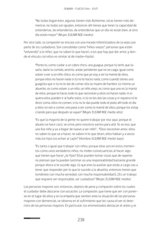 238
SENAMA - FLACSO Chile - IChTF
“No todas llegan bien, algunas tienen más Alzheimer, otras tienen más de-
mencia, no todas son iguales, entonces ahí tienes que tener la capacidad de
entenderlas, de entenderlas, de entenderlas que un día no están bien, al otro
día están mejor” (Mujer, ELEAM NSE medio).
Por otro lado, la compasión se vincula con una mirada infantilizadora de la vejez por
parte de los cuidadores. Son concebidos como “niños-viejos”, personas que están
“volviendo” a la niñez, que no saben lo que hacen, a los que hay que dar amor, y don-
de el vínculo con ellos es similar al de madre-hijo(a).
“Ponte tú, como cuidar a un cabro chico, una guagua, porque tú tenís que la-
varlo, darle la comida, vestirlo, andar pendiente que no se caiga, igual como
volver a ver a un niño chico, es como que yo voy a ser la mamá de ellos,
porque ellos no hacen nada si tú no le haces nada, como cuando tienes una
guagüita que si tú no le dai de comer ella se muere de hambre. Lo mismo un
abuelito, es como volver a un niño, un niño viejo, es como que uno es la mamá
de ellos, porque le haces todo lo que necesitan y ellos no hacen nada, ni si-
quiera ellos pueden ir al baño solos, si tú no les das las cosas y ni siquiera tú le
dices coma, ellos no comen, si tú no le das puede todo el plato ahí todo el día
y ellos no van a comer, uno pasa a ser como la mamá de ellos, porque los estay
criando para que después se vayan” (Mujer, ELEAM NSE medio alto).
“Es que la mayoría de la gente no quiere trabajar por eso aquí, porque el
abuelo se hace cacú, se orina, pero nosotros vamos para allá. Yo se eso, que
uno fue niño y va a llegar de nuevo a ser niño”… “Ellos necesitan amor, ellos
no saben lo que va a hacer, no saben ni lo que dicen, ellos hablan y a veces
más los hijos los echan al cajón” (Hombre, ELEAM NSE medio bajo).
“Es tanto o igual que trabajar con niños, porque ellas son en estos momen-
tos como unos verdaderos niños, no miden consecuencias al hacer algo
que tienen que hacer ¿te fijas? Ellas pueden tomar cosas que de repente
no piensan que la pueden lastimar, es una responsabilidad bastante grande
porque ahora si le sucede algo, tú que eres la auxiliar que estás a cargo vas a
tener que responder por lo que le sucede a la abuelita, entonces tienes que
tomártelo con mucha seriedad, con mucha responsabilidad […] Es un trabajo
que requiere ser responsable, ser cuidadoso” (Mujer, ELEAM NSE medio).
Las personas mayores son, entonces, objetos de pena y compasión sobre los cuales
el cuidador debe abocarse con vocación. La compasión, que tiene que ver con poner-
se en el lugar de ellos y en la empatía que sienten ante la situación de las personas
mayores con demencias, se observa en el sufrimiento que les causa el ver el dete-
rioro de las personas mayores. En particular, los entrevistados destacan el antes y el
 