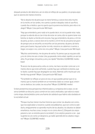 239
SENAMA - FLACSO Chile - IChTF
después producto del deterioro, ver en ellos el reflejo de sus padres o la propia vejez
que se avecina de manera incierta:
“De la abuela me da pena que no tiene familia y a veces llora ella mucho
en la noche, en las tardes, me cuenta cuando trabajaba, todo el sacrificio,
cuando iba a médico, que no quería que le pusiera esa bolsita, pero ella si es
alegre” (Mujer, Casa particular NSE bajo).
“Hay que entenderla, pero nada se le puede decir, no se le puede retar, nada,
porque la vida de ella es tan triste de estar en cama, ella no quiere tener esa
bolsita, le duele su herida anti escaras, hay que entenderla, da pena, a mí me
da pena, yo lloro, a veces lloro en la noche […] A mí me da una pena tan gran-
de porque uno se encariña, se encariña con las personas, da pena, da harta
pena, pero bueno, hay que luchar no más, nosotros no sabemos si vamos a
llegar a la vejez o no, como nos irá a pillar” (Mujer, Casa particular NSE bajo).
“Muchos sentimientos, me da pena de verlos. Yo pienso que yo voy para allá
y no sé cómo me van a tratar. Uno ya pasando cierta edad, rapidito se van los
años. Yo ya tengo cincuenta y uno y va rápido” (Hombre, ELEAM NSE medio-
bajo).
“A veces me da pena verla a ella, es como, me hace recordar como ver a mi
mamá, ella lo que está sufriendo, cuando hay que cambiarle la bolsita, que
le duele, cuando hay que despegarle las telas. Además sufre mucho por una
herida muy grande” (Mujer, Casa particular NSE bajo).
“Tú también te reflejas un poco en eso, en que puedes pensar que es tu
mamá, que tu mamá también en un momento dado va a estar igual, enton-
ces te dedicas, las cuidas, las escuchas” (Mujer, ELEAM NSE medio).
Si bien predomina esta perspectiva infantilizadora y compasiva de la vejez, se ob-
serva también un discurso, poco común en los casos analizados, que valora la vejez
como etapa, destacándola como una fuente de sabiduría que habría sido olvidada en
la sociedad actual:
“Porque muchas tienen muchas historias que contar, las abuelas son como…
que nos explicaban a nosotros cuando estudiábamos, que son como la sabi-
duría, antiguamente se aprendía mucho de los abuelos, los abuelos te daban
enseñanza, muchas cosas, la vejez no es como ahora […] Después los viejos
pasaron a ser un estorbo para la sociedad […] Los viejitos pasaron a ser… que
la gente los vio como un desprecio, ya nadie aprendía de los adultos mayo-
res” (Mujer, ELEAM NSE medio).
 