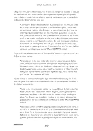 240
SENAMA - FLACSO Chile - IChTF
Esta perspectiva, aprendida en los cursos de capacitación para el cuidado, se traduce
en una valoración de la individualidad de cada persona mayor bajo su cargo, des-
tacando la importancia de tratar a las personas de manera diferente, respetando la
particularidad de carácter de cada una:
“Son mujeres de carácter, ellas fueron mujeres igual que nosotras, de carác-
ter, dueñas de casa, que trabajaban, que mantenían hogares, con carácter
como otras de carácter más… Entonces tú no puedes por así decirlo un pie
encima porque ellas son igual que nosotras, igual, igual, igual, con sus ma-
nías, con sus cosas, entonces tenís que entenderlas, cada una es distinta, no
podís echar a todos los abuelos al mismo saco. No puedes, porque cada uno
es una persona, un individuo independiente del otro, tiene su carácter, tiene
su forma de ser, uno no puede decir “ah, yo a todas las abuelitas las voy a
tratar igual”, no puedo, yo trato a la Tina como la Tina, a la Elba como la Elba,
cada una como la persona que es” (Mujer, ELEAM NSE medio).
En general, los cuidadores destacan el “don de cuidar” como un aspecto central para
dedicarse a este trabajo:
“Uno nace con el don para cuidar a los enfermos, pa darles apoyo, darles
amor, darles cariño cuando tienen pena y lo otro da pena porque uno tam-
bién va para esos trotes, o sea donde está ella, esta abuelita, yo sé que uno
también va para eso, pero no sabemos cómo nos espera la vida, así que aho-
ra hay que esperar no más cuando dios diga hasta aquí, hasta aquí no más
poh” (Mujer, Casa particular NSE bajo).
Incluso cuando se ve inicialmente como algo eminentemente laboral y con el ob-
jetivo de ganar dinero, el contacto cotidiano con las personas mayores “descubre” o
devela la propia vocación:
“Como yo me encontraba sin trabajo y vi el papelito que decía si tú querías
hacer un curso para trabajar con adultos mayores, voy. No, yo lo vi prime-
ramente como laboral, o sea porque dije, ahí puedo trabajar, puedo ganar
plata. Pero después que tu trabajas y todo, y te vas, y estas ahí donde las
papas queman por así decirte te das cuenta que te gusta” (Mujer, ELEAM NSE
medio).
“Nosotros lo vemos como trabajo porque es laboral y te remunera, cierto, te
da cierta, te da remuneración, te da… ¿cierto? Pero también tiene que haber
parte de cariño, te tiene que gustar hacer este trabajo. Porque de repente
tú tienes que mudar y te vas a encontrar al mudar con muchas cosas, cierto,
y puede que a la auxiliar no le guste y si no le gusta lo va a hacer mal, “qué
 