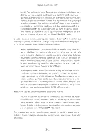 241
SENAMA - FLACSO Chile - IChTF
hiciste”, “por qué te ensuciaste”. Tiene que gustarte, tiene que haber un poco
de amor por esto, la auxiliar que trabaje tiene que tener ese feeling, tiene
que haber, cuando tú te pones en el otro, en la otra parte. Tú eres joven, pero
tienes que aprender, tienes que ponerte en el lugar del adulto mayor porque
tú no le puedes exigir “oye apúrate, come rápido” tienes que ser empático
con ellas, tienes que ponerte en el lugar de él. Que un día amaneció feliz y
contento pero al otro día anda insoportable, que tú no lo soportas porque
todo reclama, grita, pelea, se saca la ropa o no quiere nada, pero no por eso
tú lo vas a lastimar o lo vas a insultar” (Mujer, ELEAM NSE medio).
El trabajo cotidiano pone a prueba la propia “vocación de servicio” en el sacrificio que
implica, por ejemplo, curar heridas o trabajar con quienes más lo necesitan porque
están solos o no tienen los recursos materiales suficientes:
“Es una experiencia muy buena, yo he cuidado hartos enfermos y todos de la
tercera edad, hombres, mujeres, me ha tocado mudarlos, todo, me ha tocado
como le dijera yo […] Veo a veces, me da pena, como unas pruebas durísimas,
de ver como sufren los hombres, las heridas en los codos, los tobillos, en los
muslos y me ha tocado curarlos, sacarle toda esa carnecita muerta y echar-
le suero, ponerle venda y uno tiró toda la carne pa arriba, le he curado casi
todas las heridas” (Mujer, Casa particular NSE bajo).
“Yo de repente veía en la tele que había mucho viejito botado, que estaban
indefensos y que no los cuidaban, y me gustó eso (…) Si a mí me dieran a
elegir ir pa allá, yo voy pa’ allá [al Hogar de Cristo] porque se supone que el
trabajo uno tiene que hacer con los que más lo necesitan. Eso son la gente
que necesita que uno le ayude, la gente que no tiene a nadie, porque la ayu-
da no se da porque uno espere gracias, porque se da no más, y me gustaron
más los abuelos no sé por qué” (Mujer, ELEAM NSE medio alto).
Y el cuidado se trata, fundamentalmente, de dar amor y cariño:
“Aquí les estas dando a diario cariño, hasta cuando les alimentas, les prepa-
ras sus comidas, tienes que hacerlo con cariño, porque aquí no estai alimen-
tando animales, estás alimentando seres humanos, porque en otros hogares
les dan de todo, de todo, desde pan duro, te pelao, entonces tiene que pasar
por una cosa de cariño” (Mujer, ELEAM NSE medio).
Esta experiencia de trabajo que se basa en la empatía y el sacrificio, aspectos carac-
terísticos de una motivación altruista, trae satisfacciones y recompensas de carácter
emocional:
 