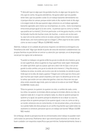 242
SENAMA - FLACSO Chile - IChTF
“Y descubrí que es algo que me gustaba mucho, es algo que me gusta mu-
cho, que es como, me gusta atenderlas, me gusta saber que las puedes
tener bien, que las puedes cuidar. Es un trabajo bastante demandante eso
sí porque ellas te cansan, porque están todo el día, repiten todo el día algo
o te exigen todo el día que quieren algo, entonces es un trabajo agotador,
bastante agotador, pero tiene sus recompensas, es como… tiene recompensa
emocional porque igual tú lo ves como… tú piensas que es como tu mamá,
que podría ser tu mamá […] A mí en particular, a mí me gusta mucho, a mí me
ha llenado mucho de muchas cosas, de muchas… a veces uno se da cuen-
ta, aquí uno se da cuenta como es la vejez, porque todos miramos la vejez
desde lejos, uno nunca piensa que va a llegar […] Pero aquí tú te das cuenta
cómo se vive la vejez” (Mujer, ELEAM NSE medio).
Además, trabajar en el cuidado de personas mayores con demencia entregaría una
“enseñanza de vida”. Algo que desde el punto de vista de estos(as) cuidadores(as), las
propias familias no percibirían al centrar su atención, por ejemplo, en el desprestigio
social por los signos de la demencia:
“Cuando tu trabajas con gente enferma ya ves la vida de otra manera, ya no
es tan superficial, ahora la gente es muy superficial, todo súper interesada
en saber qué dirán, qué va a pasar, qué van a decir de mí. Que, si en un se-
gundo la vida cambia, uno ya ve la vida de otra manera (…) Hoy día estas y
mañana no estas, no estás, ves la otra cara de la moneda, no viendo lo puro
lindo que es la vida, de viajes y gastar. Y llegan acá como que les choca, por-
que muchas que viajan, pasan viajando y ven que a la abuelita ya se les cae
la saliva, que están con sus cabecitas gachas, claro les choca ver eso que
ellas están viviendo algo lindo, pero no todo en la vida es tan lindo” (Mujer,
ELEAM NSE medio alto).
“Ellas te quieren, te quieren, te quieren no más, a cambio de nada, como
los niños, te quieren, te brindan afecto porque te brindan afecto no más, no
esperan nada de ti, ni que les compres nada, no, ellas te quieren porque te
quieren y tu igual, las quieres porque la abuelita te va a dejar su casa no,
porque ellas te quieren porque tú las quieres igual, o sea, es como un dar y
un recibir, entonces eso es como bonito, sí, me encantan ellas, y me emocio-
na cuando hablo de ellas porque es un cariño muy bonito que ojalá todas las
auxiliares lo sintieran, pensaran que es un trabajo tan bonito” (Mujer, ELEAM
NSE medio).
Sin embargo, desde la perspectiva de los entrevistados este trabajo no pueden reali-
zarlo todas las personas. Podríamos decir que existiría para ellos(as) un modo de ser
buen cuidador con requisitos específicos que permitirían, fundamentalmente, llevar a
 