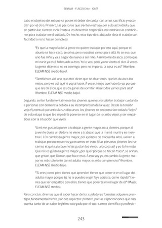 243
SENAMA - FLACSO Chile - IChTF
cabo el objetivo del rol que se posee: el deber de cuidar con amor, sacrificio y voca-
ción por el otro. Primero, las personas que sienten rechazo por esta actividad y que,
en particular, sienten asco frente a los desechos corporales, no tendrían las condicio-
nes para trabajar en el cuidado. De hecho, este tipo de trabajador deja el trabajo con
facilidad o no lo hacen completo:
“Es que la mayoría de la gente no quiere trabajar por eso aquí, porque el
abuelo se hace cacú, se orina, pero nosotros vamos para allá. Yo se eso, que
uno fue niño y va a llegar de nuevo a ser niño. A mí no me da asco, como que
mi nariz ya está habituada a esto. Yo lo veo, pero ya no siento el olor. A veces
la gente dice esto no va conmigo, pero no importa, la cosa es así” (Hombre,
ELEAM NSE medio bajo).
“También es así, uno que otro dicen que se aburrieron, que les da asco los
viejos, pero es así, qué le voy a hacer. A veces tengo que hacerlo yo, porque
que les da asco, que les da ganas de vomitar. Pero todos vamos para allá”
(Hombre, ELEAM NSE medio bajo).
Segundo, serían fundamentalmente los jóvenes quienes no sabrían trabajar cuidando
a personas con demencia debido a su incomprensión de la vejez. Desde la tensión
vejez/juventud que articula sus discursos, los jóvenes se encontrarían todavía “lejos”
de esta etapa lo que les impediría ponerse en el lugar de los más viejos y ser empá-
ticos con la situación que viven:
“A mí me gustaría poner a trabajar a gente mayor, no a jóvenes, porque al
joven le duele un dedo y no viene a trabajar, que la mamá murió y es men-
tira (…) En cambio la gente mayor, por ejemplo de cincuenta años, vienen a
trabajar, porque nosotros ya estamos en esto. A las personas jóvenes les ha-
cemos el quite, porque no les gustan los viejos, una cosa así y yo lo he visto.
Que no les gusta la gente mayor ¿por qué? porque se hacen “cacú”, se orinan,
que gritan, que llaman, que hace esto. A eso voy yo, en cambio la gente ma-
yor es más tolerante con el adulto mayor, es más comprensiva” (Hombre,
ELEAM NSE medio bajo.
“Tú eres joven, pero tienes que aprender, tienes que ponerte en el lugar del
adulto mayor porque tú no le puedes exigir “oye apúrate, come rápido” tie-
nes que ser empático con ellas, tienes que ponerte en el lugar de él” (Mujer,
ELEAM NSE medio).
Para concluir, diremos que el saber hacer de los cuidadores formales adquiere pres-
tigio, fundamentalmente, por dos aspectos: primero, por las capacitaciones que dan
cuenta tanto de un saber legítimo otorgado por el sub-campo científico y profesio-
 