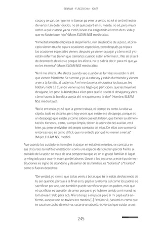 245
SENAMA - FLACSO Chile - IChTF
cosas y se van, de repente ni llaman pa venir a verlos, no sé si será el hecho
de verlos tan deteriorados, no sé qué pasará en su mente, no sé, pero mejor
verlos a que cuando ya no estén, llevar esa carga todo el resto de tu vida y
que no fuiste buen hijo” (Mujer, ELEAM NSE medio alto).
“Inmediatamente empieza el alejamiento, van alejándose de a poco, al prin-
cipio vienen mucho o para ocasiones especiales, pero después ya ni para
las ocasiones especiales vienen, después ya vienen a pagar y cómo está y si
están enfermas tienen que llamarlos cuando están enfermas (…) No sé si será
de desinterés de ellos o porque les afecta, no te sabría decir; para mí que ya
no les interesa” (Mujer, ELEAM NSE medio alto).
“A mí me afecta. Me afecta cuando veo cuando las familias no están ni ahí,
que vienen fríamente. Se sientan y yo al rato voy y están durmiendo y vienen
a ver a la familia, al paciente. A mí me da pena, ni siquiera los buscan, les
hablan, nada (…) Cuando vienen yo los hago que participen, que les lleven el
desayuno, les paso la bandejita a ellos para que le lleven el desayuno y viera
cómo hacen, la bandeja queda ahí, ni siquiera eso le dan” (Hombre, ELEAM
NSE medio bajo).
“No lo entiendo, yo sé que la gente trabaja, el tiempo es corto, la vida va
rápido, todo es distinto, pero hay veces que existe ese desapego, porque es
un desapego que existe, y como saben que están bien, que tienen su alimen-
tación, tienen su cama, su ropa limpia, tienen la atención del auxiliar, está
bien, ya, pero se olvidan del propio contacto de ellas. De ellas con su mamá,
entonces eso es como difícil, que no entedís por qué no vienen a verlas”
(Mujer, ELEAM NSE medio).
Aun cuando los cuidadores formales trabajan en establecimientos, se constata en
sus discursos la institucionalización como una especie de solución parcial frente al
cuidado de la vejez; se trata de una perspectiva que ve en el grupo familiar el lugar
privilegiado para asumir este tipo de labores. Llevar a los ancianos a este tipo de ins-
tituciones es signo de abandono y desamor de las familias, es “botarlos” o “tirarlos”
como si fueran desechos:
“De verdad, yo siento que tú las venís a botar, que tú te estás deshaciendo de
tu ser querido, porque a la final es tu papá o tu mamá, así como los padres se
sacrifican por uno, uno también puede sacrificarse por los padres, más que
el sacrificio, es cuestión de amor porque si yo hubiere tenido a mi mamá no
la hubiere traído para acá. Ahora tengo a mi papá, pero si mi papá está en-
fermo, aunque uno no tuviera los medios […] Pero no sé, para mí es como que
te sacai un cacho de encima, sacarte un abuelo, es verdad que cuidar a una
 