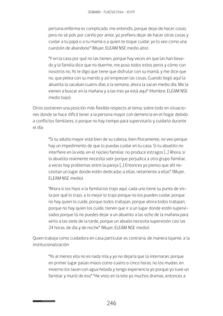 246
SENAMA - FLACSO Chile - IChTF
persona enferma es complicado, me entendís, porque dejai de hacer cosas,
pero no sé poh, por cariño por amor, yo prefiero dejar de hacer otras cosas y
cuidar a tu papá o a tu mamá o a quien te toque cuidar, yo lo veo como una
cuestión de abandono” (Mujer, ELEAM NSE medio alto).
“Y en la casa por qué no las tienen, porque hay veces en que las han lleva-
do y la familia dice que no duerme, me puso todos estos peros y cómo con
nosotros no. Yo le digo que tiene que disfrutar con su mamá, y me dice que
no, que pelea con su marido y así empiezan las cosas. Cuando llegó aquí la
abuelita la sacaban cuatro días a la semana, ahora la sacan medio día. Me la
vienen a buscar en la mañana y a las tres ya está aquí” (Hombre, ELEAM NSE
medio bajo).
Otros sostienen una posición más flexible respecto al tema, sobre todo en situacio-
nes donde se hace difícil tener a la persona mayor con demencia en el hogar debido
a conflictos familiares, o porque no hay tiempo para supervisarlo y cuidarlo durante
el día:
“Si tu adulto mayor está bien de su cabeza, bien físicamente, no veo porque
hay un impedimento de que lo puedas cuidar en tu casa. Si tu abuelito no
interfiere en la vida, en el núcleo familiar, no produce estragos […] Ahora, si
la abuelita realmente necesita salir porque perjudica a otro grupo familiar,
a veces hay problemas entre la pareja […] Entonces yo pienso que ahí ne-
cesitan un lugar donde estén dedicadas a ellas, netamente a ellas” (Mujer,
ELEAM NSE medio).
“Ahora si los hijos o la familia los trajo aquí, cada uno tiene su punto de vis-
ta por qué lo trajo, a lo mejor lo trajo porque no los pueden cuidar, porque
no hay quien lo cuide, porque todos trabajan, porque ahora todos trabajan,
porque no hay quien los cuide, tienen que ir a un lugar donde estén supervi-
sados porque tú no puedes dejar a un abuelito a las ocho de la mañana para
verlo a las siete de la tarde, porque un abuelo necesita supervisión casi las
24 horas, de día y de noche” (Mujer, ELEAM NSE medio).
Quien trabaja como cuidadora en casa particular es contraria, de manera tajante, a la
institucionalización:
“Yo al menos ella no es nada mía y yo no dejaría que la internaran, porque
en primer lugar pasan miaos como cuatro o cinco horas, no los mudan, en
invierno los lavan con agua helada y tengo experiencia yo porque yo tuve un
familiar y murió de eso” “He visto en la tele yo muchos dramas, entonces a
 