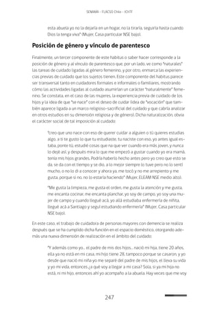 247
SENAMA - FLACSO Chile - IChTF
esta abuela yo no la dejaría en un hogar, no la tiraría, seguiría hasta cuando
Dios la tenga viva” (Mujer, Casa particular NSE bajo).
Posición de género y vínculo de parentesco
Finalmente, un tercer componente de este habitus o saber hacer corresponde a la
posición de género y al vínculo de parentesco que, por un lado, ve como “naturales”
las tareas de cuidado ligadas al género femenino, y por otro, enmarca las experien-
cias previas de cuidado que los sujetos tienen. Este componente del habitus parece
ser transversal tanto en cuidadores formales e informales o familiares, mostrando
cómo las actividades ligadas al cuidado asumirían un carácter “naturalmente” feme-
nino. Se constata, en el caso de las mujeres, la experiencia previa de cuidado de los
hijos y la idea de que “se nace” con el deseo de cuidar (idea de “vocación” que tam-
bién aparece ligada a un marco religioso-sacrificial del cuidado y que cabría analizar
en otros estudios en su dimensión religiosa y de género). Dicha naturalización, obvia
el carácter social de tal imposición al cuidado:
“creo que uno nace con eso de querer cuidar a alguien o tú quieres estudias
algo, a ti te gusto lo que tu estudiaste, tu naciste con eso, yo antes igual es-
taba, ponte tú, estudié cosas que na que ver cuando era más joven, y nunca
lo dejé así, y después mira lo que me empezó a gustar cuando yo era mamá,
tenía mis hijos grandes. Podría haberlo hecho antes pero yo creo que esto se
da, se da con el tiempo y se dio, a lo mejor siempre lo tuve pero no lo sentí
mucho, o no lo di a conocer y ahora ya, me tocó y no me arrepiento y me
gusta, porque si no, no lo estaría haciendo” (Mujer, ELEAM NSE medio alto).
“Me gusta la limpieza, me gusta el orden, me gusta la atención y me gusta,
me encanta cocinar, me encanta planchar, yo soy de campo, yo soy una mu-
jer de campo y cuando llegué acá, yo allá estudiaba enfermería de niñita,
llegué acá a Santiago y seguí estudiando enfermería” (Mujer, Casa particular
NSE bajo).
En este caso, el trabajo de cuidadora de personas mayores con demencia se realiza
después que se ha cumplido dicha función en el espacio doméstico, otorgando ade-
más una nueva dimensión de realización en el ámbito del cuidado:
“Y además como yo… el padre de mis dos hijos… nació mi hija, tiene 20 años,
ella ya no está en mi casa, mi hijo tiene 28, tampoco porque se casaron, y yo
desde que nació mi niña yo me separé del padre de mis hijos, el lleva su vida
y yo mi vida, entonces ¿a qué voy a llegar a mi casa? Sola, si ya mi hija no
está, ni mi hijo, entonces ahí yo acompaño a la abuela. Hay veces que me voy
 
