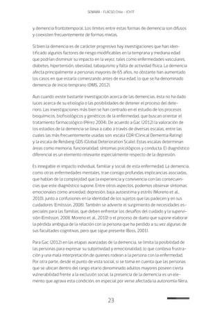 23
SENAMA - FLACSO Chile - IChTF
y demencia frontotemporal. Los límites entre estas formas de demencia son difusos
y coexisten frecuentemente de formas mixtas.
Si bien la demencia es de carácter progresivo hay investigaciones que han iden-
tificado algunos factores de riesgo modificables en la temprana y mediana edad
que podrían disminuir su impacto en la vejez, tales como enfermedades vasculares,
diabetes, hipertensión, obesidad, tabaquismo y falta de actividad física. La demencia
afecta principalmente a personas mayores de 65 años, no obstante han aumentado
los casos en que estaría comenzando antes de esa edad, lo que se ha denominado
demencia de inicio temprano (OMS, 2012).
Aun cuando existe bastante investigación acerca de las demencias, ésta no ha dado
luces acerca de su etiología o las posibilidades de detener el proceso del dete-
rioro. Las investigaciones más bien se han centrado en el estudio de los procesos
bioquímicos, biofisiológicos y genéticos de la enfermedad, que buscan orientar el
tratamiento farmacológico (Pérez 2004). De acuerdo a Gac (2012) la valoración de
los estadios de la demencia se lleva a cabo a través de diversas escalas, entre las
cuales las más frecuentemente usadas son: escala CDR (Clinical Dementia Rating)
y la escala de Reisberg GDS (Global Deterioration Scale). Estas escalas determinan
áreas como memoria, funcionalidad, síntomas psicológicos y conducta. El diagnóstico
diferencial es un elemento relevante especialmente respecto de la depresión.
Es innegable el impacto individual, familiar y social de esta enfermedad. La demencia,
como otras enfermedades mentales, trae consigo profundas implicancias asociadas,
que hablan de la complejidad que la experiencia y convivencia con las consecuen-
cias que este diagnóstico supone. Entre otros aspectos, podemos observar síntomas
emocionales como ansiedad, depresión, baja autoestima y estrés (Moreno et al.,
2010), junto a confusiones en la identidad de los sujetos que las padecen y en sus
cuidadores (Emilsson, 2008). También se advierte el surgimiento de necesidades es-
peciales para las familias, que deben enfrentar los desafíos del cuidado y la supervi-
sión (Emilsson, 2008; Moreno et al., 2010) o el proceso de duelo que supone elaborar
la pérdida ambigua de la relación con la persona que ha perdido a su vez algunas de
sus facultades cognitivas, pero que sigue presente (Boss, 2001).
Para Gac (2012) en las etapas avanzadas de la demencia, se limita la posibilidad de
las personas para expresar su subjetividad y emocionalidad, lo que conlleva frustra-
ción y una mala interpretación de quienes rodean a la persona con la enfermedad.
Por otra parte, desde el punto de vista social, si se toma en cuenta que las personas
que se ubican dentro del rango etario denominado adultos mayores poseen cierta
vulnerabilidad frente a la exclusión social, la presencia de la demencia es un ele-
mento que agrava esta condición, en especial por verse afectada la autonomía (Vera,
 