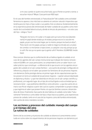 248
SENAMA - FLACSO Chile - IChTF
a mi casa cuando no quiero escuchar bulla, que al frente se ponen a tomar, a
escuchar música” (Mujer, Casa particular NSE bajo).
En el caso del hombre entrevistado, la “naturalización” del cuidado como actividad
femenina no aparece, sino más bien se advierte el carácter natural e imperativo que
tendría para los hijos e hijas cuidar a sus padres. Esto se observa, fundamentalmente,
en la experiencia previa del entrevistado de haber cuidado de sus padres como moti-
vación de la actividad laboral actual y donde el vínculo de parentesco —en este caso
del hijo— obliga o “toca”:
“Después me tocó a mí cuidar a mi papá, pero yo nunca hice eso [abando-
narlo] mi papá donde estaba yo, él estaba, porque esa es la casa de mis
papás, yo por eso hice este hogar, por lo mismo, porque me basé en ellos”…
“Esto nació con mis papas, porque a nadie le niego la entrada acá, un plato
de comida o si me llaman a inyecciones, a cualquier cosa voy, porque yo ya
lo sufrí. Por eso yo no quiero que la gente sufra” (Hombre, ELEAM NSE medio
bajo).
Para concluir, diremos que la conformación de un habitus ligado al cuidado, en el
caso de los agentes del sub-campo institucional que trabajan de manera remune-
rada en ELEAM o en casas particulares, se comprenderá como un saber hacer o un
saber práctico que constituye —a diferencia de lo que ocurre con los agentes encar-
gados del cuidado en el sub-campo familiar— una suerte de prestigio configurado en
referencia y disputa con el saber que poseen los familiares de las personas mayores
con demencia. Dicho prestigio deriva, en primer lugar, de las capacitaciones que és-
tos poseen en torno al cuidado de las personas mayores —capital cultural objetivado
en diplomas y títulos— y que han obtenido en vínculo con el sub-campo científico y
profesional, y en segundo lugar, de un tipo de actitud ligada a esta actividad que es
necesario tener —que podríamos identificar como altruista— y que da cuenta de un
marco sacrificial-religioso a partir del cual los sujetos comprenden su propio trabajo,
y que legitima el saber que poseen frente a lo que las familias conocen, distancián-
dose de éstas. Finalmente, hace parte de este habitus el cuidado como labor “natu-
ralmente” femenina o como deber de hijos e hijas hacia sus padres, y las experiencias
previas de cuidado, tanto en el caso de las mujeres como del hombre entrevistado,
dan cuenta de estos mandatos sociales.
Las acciones y procesos del cuidado: manejo del cuerpo
y el tiempo del otro
La rutina de cuidados
Dentro de las acciones y el proceso de cuidado se observa el conocimiento consti-
tuido en rutina sobre los requerimientos de las personas mayores con demencia y el
 