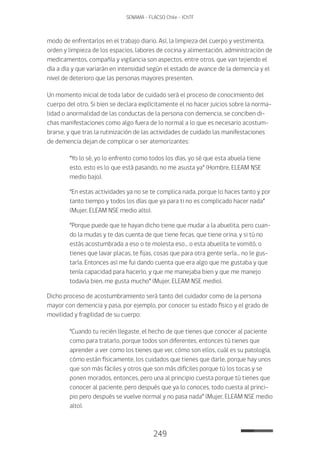 249
SENAMA - FLACSO Chile - IChTF
modo de enfrentarlos en el trabajo diario. Así, la limpieza del cuerpo y vestimenta,
orden y limpieza de los espacios, labores de cocina y alimentación, administración de
medicamentos, compañía y vigilancia son aspectos, entre otros, que van tejiendo el
día a día y que variarán en intensidad según el estado de avance de la demencia y el
nivel de deterioro que las personas mayores presenten.
Un momento inicial de toda labor de cuidado será el proceso de conocimiento del
cuerpo del otro. Si bien se declara explícitamente el no hacer juicios sobre la norma-
lidad o anormalidad de las conductas de la persona con demencia, se conciben di-
chas manifestaciones como algo fuera de lo normal a lo que es necesario acostum-
brarse, y que tras la rutinización de las actividades de cuidado las manifestaciones
de demencia dejan de complicar o ser atemorizantes:
“Yo lo sé, yo lo enfrento como todos los días, yo sé que esta abuela tiene
esto, esto es lo que está pasando, no me asusta ya” (Hombre, ELEAM NSE
medio bajo).
“En estas actividades ya no se te complica nada, porque lo haces tanto y por
tanto tiempo y todos los días que ya para ti no es complicado hacer nada”
(Mujer, ELEAM NSE medio alto).
“Porque puede que te hayan dicho tiene que mudar a la abuelita, pero cuan-
do la mudas y te das cuenta de que tiene fecas, que tiene orina, y si tú no
estás acostumbrada a eso o te molesta eso… o esta abuelita te vomitó, o
tienes que lavar placas, te fijas, cosas que para otra gente sería… no le gus-
taría. Entonces así me fui dando cuenta que era algo que me gustaba y que
tenía capacidad para hacerlo, y que me manejaba bien y que me manejo
todavía bien, me gusta mucho” (Mujer, ELEAM NSE medio).
Dicho proceso de acostumbramiento será tanto del cuidador como de la persona
mayor con demencia y pasa, por ejemplo, por conocer su estado físico y el grado de
movilidad y fragilidad de su cuerpo:
“Cuando tu recién llegaste, el hecho de que tienes que conocer al paciente
como para tratarlo, porque todos son diferentes, entonces tú tienes que
aprender a ver como los tienes que ver, cómo son ellos, cuál es su patología,
cómo están físicamente, los cuidados que tienes que darle, porque hay unos
que son más fáciles y otros que son más difíciles porque tú los tocas y se
ponen morados, entonces, pero una al principio cuesta porque tú tienes que
conocer al paciente, pero después que ya lo conoces, todo cuesta al princi-
pio pero después se vuelve normal y no pasa nada” (Mujer, ELEAM NSE medio
alto).
 