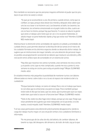 250
SENAMA - FLACSO Chile - IChTF
Pero también es necesario que las personas mayores enfrenten el pudor que les pro-
duce el que otros las aseen o vistan:
“Es que ya se acostumbran a uno. De primera, cuando entran, como que se
cohíben, se tapa, porque ellas llevan eso metido y después ellas saben que
uno las va a lavar si se hicieron cacú. Las llevamos al baño, las lavamos, las
limpiamos, les echamos emulsionado en el popín todos los días, cuatro ve-
ces se hace lo mismo, porque hay que hacerlo. Y a veces se aburre la gente
que viene a trabajar, pero tiene que ser así, si no se ponen hediondas, el
adulto mayor se pone hediondo rápido y hay que evitar eso” (Hombre, ELEAM
NSE medio bajo)
Interesa hacer la distinción entre actividades de soporte al cuidado y actividades de
cuidado directo, pues permite observar la distribución de las tareas en el marco de
los cuidados formales en los distintos espacios donde se desarrolla dicho trabajo. Se
sugiere que en instituciones de mayor tamaño, con una dotación de personal mayor
es posible una programación racional de las labores que involucre una división y dife-
renciación entre ambos tipos de actividades en un sistema de turnos:
“Hay días que nosotras nos vamos turnando, unas semanas nos toca cocina
y un pasillo corto, que es más complicado, cuando me toca, ponte tú, esta
semana no estoy en cocina, pero estoy en pasillo largo” (Mujer, ELEAM NSE
medio-alto).
En establecimientos más pequeños la posibilidad de mantener turnos con labores
diferenciadas es menor, sobre todo si es a la vez el espacio de residencia del o la
cuidador(a):
“Porque bastante trabajo, no tanto el trabajo físico sino el trabajo que haces
tú con ellas que es emocional, esa parte es largo. Físico también porque
estás todo el día que las lavas, que las aseas, que te preocupes que sus ropas
estén bien, que toda la casa en sí funcione bien” (Mujer, ELEAM NSE medio).
“Todo el día, todos los días hago este trabajo, porque yo vivo aquí. Tengo que
estar pendiente de la gente que está trabajando con el paciente, si lo dio
vuelta, si está mojado, todo” (Hombre, ELEAM NSE medio-bajo).
Y en las casas particulares esta distinción prácticamente desaparecería, siendo la
carga de trabajo mucho mayor, en una situación similar a los cuidadores familiares o
informales:
“Yo me preocupo de las uñas de ella, de bañarla, de cambiar sábanas, de
lavarle su ropa, del desayuno, del almuerzo, de todo, de todo, soy yo la que
 