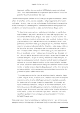 251
SENAMA - FLACSO Chile - IChTF
llevo todo, me falta algo voy donde la D. […] Nadie la encuentra hedionda
ahora, todos me han felicitado en la iglesia, los que la conocían, su casa im-
pecable” (Mujer, Casa particular NSE bajo).
Las rutinas de trabajo son similares en los ELEAM, que en general comienzan a prime-
ra hora de la mañana con los procesos asociados a la higiene personal, alimentación,
medicación y limpieza, y que continua con la preparación del almuerzo, momentos de
recreación en espacios comunes y siesta, tratamientos médicos, cena y preparación
para dormir, con vigilancia constante en todos los momentos del día y la noche:
“Yo llego temprano y empiezo a adelantar con mi trabajo, yo cuando llego
hay una abuelita que ya está despierta, lo primero que hago yo la veo a ella,
la levanto la ducho, la visto, después a ella le seco su pelo, le lavamos tres
veces a la semana el pelo, tú le tienes que secar su pelo, la sientas, la vistes,
y la dejas ahí listita para que después le demos el desayuno. Mi otra com-
pañera está preparando el desayuno, después que ella prepara el desayuno,
nosotras vamos acomodando a todas las chiquillas, a todas las que están en
las piezas, las sentamos, si hay alguna que está orinada hay que sacarle la
ropa y las dejas listitas para que se tomen el desayuno, las que se sientan
bien, tú les subes la camita y todo, porque otras que hay que darles por son-
da, y después que las acomodamos empezamos a repartirle el desayuno, les
damos el desayuno a las que no toman y después de darle el desayuno, re-
cogemos las tazas, dejamos todo listo, dejamos toda la cocina lista y de ahí
cada una se va con sus abuelas, empiezo con las mías, a bañarlas, las baño,
les seco el pelo a las que se lavan, las visto y las que se sientan en la silla, se
sientan en la silla, se sacan al pasillo. Después seguís con las otras, lo mismo
ducharlas, vestirlas, todo, y después estaríamos terminando como a las diez
y media” (Mujer, ELEAM NSE medio-alto).
“En la mañana empezar a las cinco de la mañana, lavarlos, revisarlos, darlos
vueltas. Después de eso, a las ocho, ocho y media o nueve viene el desayuno,
después moverlos llevarlos al baño, porque nosotros igual a los postrados
los llevamos al baño, porque si hacen sus necesidades, si no pueden, no-
sotros tenemos que ayudarlos y después de eso viene el almuerzo, el tra-
tamiento, va todo ordenadito y así sucesivamente. Hasta llegar a la noche,
que me toca el último con la gente que está de noche. Dejarlos ordenaditos,
darlos vuelta. A las dos de la mañana, al que le toca dar vuelta a esa hora,
igual. Pero igual dormimos, no le digo que no vamos a dormir” (Hombre,
ELEAM NSE medio bajo).
Todos los procesos siguen una pauta que se repite diariamente y que son marcados,
principalmente, por los momentos de alimentación. Como describe una entrevistada:
 