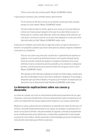252
SENAMA - FLACSO Chile - IChTF
“Esta es una rutina de comida y baño” (Mujer, ELEAM NSE medio).
Y que produce cansancio, pero también tedio y aburrimiento:
“En el transcurso del día tú vas ya, te vas dando cuenta que estás cansada,
porque es como rápido” (Mujer, ELEAM NSE medio).
“Se hace todos los días lo mismo, igual es una rutina, yo creo que todas las
rutinas son malas porque después como que te va aburriendo un poco el
hecho que no cambias, nada diferente, todos los trabajos serán tediosos, yo
creo que sí, uno hace lo mismo, no sé, pero esto después es como una rutina
diaria de todos los días” (Mujer, ELEAM NSE medio-alto).
El proceso es cotidiano, una rutina que se sigue día a día y a la que es necesario in-
tervenir con pequeños quiebres que sirvan tanto para los adultos mayores residentes
como para sus cuidadores:
“Esta es una rutina muy marcada, tratando de ir quebrándola de repente un
poquito, no en la parte de alimentación pero sí en la parte después de las
horas de comida, tratando de quebrar un poquito y haciendo otras cosas
distintas. A veces compramos porotos granados y nos sentamos a desgranar
porotos, a otras les gusta picar porotos verdes. Eso les gusta, hacen cosas”
(Mujer, ELEAM NSE medio).
“Por ejemplo el día miércoles y sábado yo compro en la feria habas, arvejas, para
que ellos se deshagan un poco de la tele y empiecen a desgranar. Yo los pongo a
desgranar, para que ellos trabajen y me gusta, y así me dejan un poquito para yo
descansar, sino no descansaría nada” (Hombre, ELEAM NSE medio-bajo).
La demencia: explicaciones sobre sus causas y
desarrollo
La rutina de cuidado, así como el conocimiento profesional proveniente de las capa-
citaciones, sirven para fundamentar creencias preexistentes sobre las demencias, así
como a la elaboración de nuevas explicaciones respecto a sus causas y desarrollo.
Respecto a causas y desarrollo de la demencia, se advierten dos tipos de discursos. El
primero, centrado fundamentalmente en las causas, las atribuye a cuestiones de ca-
rácter sociocultural, familiar o de personalidad. El segundo, centrado principalmente
en las manifestaciones de las demencias, su desarrollo y prevención, lo hace desde
un punto de vista médico, dando cuenta de la sintomatología y proceso de deterioro
clínicamente observado que enfrenta la persona.
 