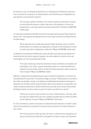 253
SENAMA - FLACSO Chile - IChTF
En el primer caso, se atribuye la demencia a la soledad que enfrentaría la persona
tras la muerte de su pareja o se responsabiliza a los familiares por el abandono en
que dejarían a las personas mayores.
“Yo creo que cuando al familiar se le muere su pareja, de ahí viene, a veces
la misma familia empieza a dejar muy solos a los abuelitos. A veces nos
preguntamos, ¿será que queda muy solo el paciente?” (Hombre, ELEAM NSE
medio bajo).
La causa de la demencia también recaería en la propia persona que “quiso dejar de
querer vivir”. Una especie de abandono de sí mismo que incidiría en el desarrollo de
la enfermedad.
“No sé qué pasó en sus vidas que quisieron dejar de querer vivir, y se fueron
encerrando en su mundo y se empezaron a consumir y ahí empezaron a tener
la razón mal y ahí se empezaron a enfermar” (Mujer, ELEAM NSE medio alto).
La demencia se explicará también por causas de tipo sociocultural vinculadas a la
intensificación de ciertos aspectos ligados a la vida moderna: el estrés, el uso de
tecnologías y el ritmo acelerado de la vida.
“Y en este mundo que estamos viviendo en estos momentos, tan rápido, tan
tecnológico, a lo mejor a pasos acelerados vamos a ir teniendo Alzheimer,
la gente vive estresada, todo el mundo vive ahora apurado, antes la vida era
más tranquila” (Mujer, ELEAM NSE medio).
Además, se observan dos perspectivas en que la demencia adquiere un carácter de
inevitabilidad. En la primera, “la demencia llega sin avisar” enfatizando la incertidum-
bre sobre sus posibles causas y las dudosas posibilidades de prevenirla. Aunque se
advierten, en el habla, ciertos conocimientos sobre cómo prevenir su desarrollo, cen-
trados fundamentalmente en determinado estilo de vida, éstos serían insuficientes.
Paradójicamente, la única certeza es que “la mente se enferma sin avisar”.
“Podría ser, no tomar tanto alcohol, no tomar medicamentos, más que nada
ese tipo de cuidado. Pero qué otro cuidado le puedes dar, tu mente se enfer-
ma de repente sin avisar” (Mujer, ELEAM NSE medio alto).
En otros momentos, si bien se reconoce la importancia de “ejercitar la mente” como
una acción preventiva, la experiencia muestra que la demencia se desarrolla de to-
dos modos:
“Por más que dicen tienes que leer, de tener tu mente activa, hay gente acá
que yo al menos por experiencia, hay gente acá que es muy culta, demasia-
 