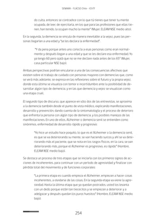 254
SENAMA - FLACSO Chile - IChTF
do culta, entonces se contradice con lo que tú tienes que tener tu mente
ocupada, de leer, de ejercitarla, en los que para las profesiones que ellas tie-
nen, han tenido, la ocupan mucho la mente” (Mujer, ELEAM NSE medio alto).
En la segunda, la demencia se vincula de manera inevitable a la vejez, pues las per-
sonas llegarían a una edad y “se les declara la enfermedad”.
“Y da pena porque antes uno conocía a esas personas como eran normal-
mente y después llegan a una edad y que se les declare esa enfermedad. Yo
ya tengo 60 pero ojalá que no se me declare nada antes de los 65” (Mujer,
casa particular NSE bajo).
Ambas perspectivas podrían vincularse a una de las consecuencias afectivas que
existen sobre el trabajo de cuidado con personas mayores con demencias que, como
se verá más adelante, se expresa en las reflexiones sobre el futuro y la propia vejez,
donde esta última se visualiza con temor e incertidumbre ante la posibilidad de de-
sarrollar algún tipo de demencia, y en las que demencia y vejez se visualizan como
una etapa cruel.
El segundo tipo de discurso, que aparece en sólo dos de las entrevistas, se aproxima
a la demencia también desde el punto de vista médico, explicando manifestaciones,
desarrollo y prevención, dando cuenta de la sintomatología y el proceso de deterioro
que enfrenta la persona con algún tipo de demencia, y los posibles manejos de las
manifestaciones. En uno de ellos, Alzheimer o demencia senil se entienden como
sinónimos, enfermedad de desarrollo rápido y progresivo:
“Yo hice un estudio hace poquito, lo que es el Alzheimer o la demencia senil,
es que se va deteriorando su mente, se van haciendo surcos y ahí se va dete-
riorando más el paciente, que se nota en los rasgos físicos, en la cara, se van
deteriorando más, porque el Alzheimer es progresivo, es rápido” (Hombre,
ELEAM NSE medio bajo).
Se destaca un proceso de tres etapas que se iniciaría con los primeros signos de ac-
ciones de incoherentes, para continuar con un período de agresividad y finalizar con
pérdida total del movimiento y de funciones corporales:
“La primera etapa es cuando empieza el Alzheimer, empiezan a hacer cosas
incoherentes, a olvidarse de las cosas. En la segunda etapa va viene la agre-
sividad. Hasta la última etapa que ya quedan postrados, usted los levanta
con un dedo porque están tan tiececitos y se empiezan a deteriorar y a
adelgazar y después quedan los puros huesitos” (Hombre, ELEAM NSE medio
bajo).
 