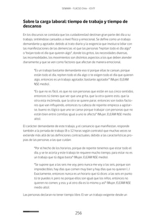 256
SENAMA - FLACSO Chile - IChTF
Sobre la carga laboral: tiempo de trabajo y tiempo de
descanso
En los discursos se constata que los cuidadores(as) destinan gran parte del día a su
trabajo, sintiéndose cansados a nivel físico y emocional. Se define como un trabajo
demandante y agotador, debido al trato diario y la exigencia que involucra lidiar con
las manifestaciones de las demencias: el que las personas “repitan todo el día algo”
o “exijan todo el día que quieren algo”, donde los gritos, las necesidades diversas,
las incomodidades, los movimientos son distintos aspectos a los que deben atender
diariamente y que se ven como factores que afectan de manera emocional.
“Es un trabajo bastante demandante eso sí porque ellas te cansan, porque
están todo el día, repiten todo el día algo o te exigen todo el día que quieren
algo, entonces es un trabajo agotador, bastante agotador” (Mujer, ELEAM
NSE medio).
“Es que no es fácil, es que no son personas que están en sus cinco sentidos,
entonces tú tienes que ver que una grita, que la otra quiere esto, que la
otra esta incómoda, que la otra se quiere parar, entonces son todos facto-
res que van influyendo, entonces tu cabeza de repente empieza a agotar-
se, bueno es lógico que uno se canse porque trabajar con personas que no
están bien entre comillas igual a uno le afecta” (Mujer, ELEAM NSE medio
alto).
El carácter demandante de este trabajo, y el cansancio que manifiestan, responde
también a la jornada de trabajo (8 o 12 horas según contrato) que muchas veces se
extiende más allá de las definiciones contractuales, debido a las características pro-
pias de las personas a las que cuidan:
“Por el hecho de los horarios, porque de repente tenemos que estar todo el
día, y se te acorta y este trabajo te requiere mucho tiempo, para estar no es
un trabajo que tú digas basta” (Mujer, ELEAM NSE medio).
“Se supone que a las seis me voy, pero nunca me voy a las seis, porque son
impredecibles, hay días que comen muy bien y hay días que no quieren (…)
Exactamente, entonces nunca es un horario que tú dices: a las seis en punto
tú te puedes ir, pero no porque ellos son igual que los niños, entonces no
quieren no comen, y eso, y al otro día es lo mismo y así” (Mujer, ELEAM NSE
medio alto).
Las personas declaran no tener tiempo libre. El ser un trabajo exigente desde un
 