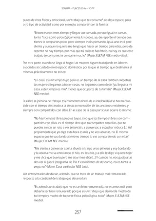 257
SENAMA - FLACSO Chile - IChTF
punto de vista físico y emocional, un “trabajo que te consume”, no deja espacio para
otro tipo de actividad, como por ejemplo, compartir con la familia:
“Entonces no tienes tiempo y llegas tan cansada, porque igual te cansas
tanto física como psicológicamente. Entonces, ya, de repente el tiempo que
tienes lo compartes poco, pero siempre estás pensando, igual uno está pen-
diente y aunque no quiera me tengo que hacer un tiempo para ellos, pero de
repente no hay tiempo, por más que tú quieras hacértelo, no hay, es que este
trabajo te consume, te consume mucho” (Mujer, ELEAM NSE medio-alto).
Por otra parte, cuando se llega al hogar, las mujeres siguen trabajando en labores
asociadas al cuidado en el espacio doméstico, por lo que el tiempo que destinan a sí
mismas, prácticamente no existe:
“En casa: es un tiempo tuyo pero es un tiempo de la casa también. Nosotras
las mujeres llegamos a hacer cosas, no llegamos como decir “ya, llegué a mi
casa, este tiempo es mío”. Tienes que ocuparte de tu familia” (Mujer, ELEAM
NSE medio).
Durante la jornada de trabajo, los momentos libres de cuidadores(as) se hacen coin-
cidir con el tiempo destinado a la siesta o recreación de los ancianos residentes, y
siempre son compartidos con ellos. En el caso de la casa particular, ocurre lo mismo:
“No hay tiempos libres propios tuyos, sino que los tiempos libres son com-
partidos con ellas, es el tiempo libre que tu compartes con ellas, que te
puedes sentar un rato a ver televisión, a conversar, a escuchar música […] Así
propiamente que yo diga esta hora es mía y no veo abuelas, no. El mismo
espacio que te vas dando al mismo tiempo lo vas compartiendo con ellas”
(Mujer, ELEAM NSE medio).
“Me siento a conversar con la abuela o traigo unos géneros y voy bordando
y la abuela me va enrollando el hilo, así las dos, y a ella le digo si quiere tejer
y me dice que bueno pero me aburrí me dice […] Y cuando no, nos gusta a las
dos ver la jueza (programa de TV). Y eso hicimos de descanso, no es tanta la
pega, no” (Mujer, Casa particular NSE bajo).
Los entrevistados destacan, además, que se trata de un trabajo mal remunerado
respecto a la cantidad de trabajo que desarrollan:
“Es además un trabajo que no es tan bien remunerado, no estamos mal pero
debería ser bien remunerado porque es un trabajo que demanda mucho de
tu tiempo y mucho de tu parte física, psicológica, todo” (Mujer, ELEAM NSE
medio).
 