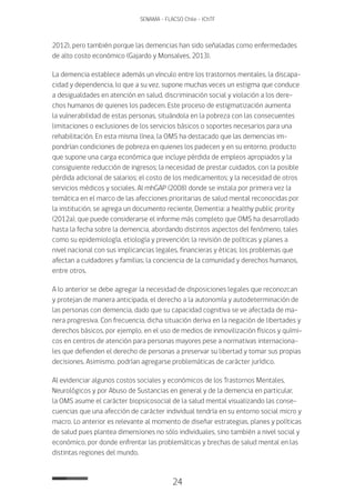 24
SENAMA - FLACSO Chile - IChTF
2012), pero también porque las demencias han sido señaladas como enfermedades
de alto costo económico (Gajardo y Monsalves, 2013).
La demencia establece además un vínculo entre los trastornos mentales, la discapa-
cidad y dependencia, lo que a su vez, supone muchas veces un estigma que conduce
a desigualdades en atención en salud, discriminación social y violación a los dere-
chos humanos de quienes los padecen. Este proceso de estigmatización aumenta
la vulnerabilidad de estas personas, situándola en la pobreza con las consecuentes
limitaciones o exclusiones de los servicios básicos o soportes necesarios para una
rehabilitación. En esta misma línea, la OMS ha destacado que las demencias im-
pondrían condiciones de pobreza en quienes los padecen y en su entorno, producto
que supone una carga económica que incluye pérdida de empleos apropiados y la
consiguiente reducción de ingresos; la necesidad de prestar cuidados, con la posible
pérdida adicional de salarios; el costo de los medicamentos; y la necesidad de otros
servicios médicos y sociales. Al mhGAP (2008) donde se instala por primera vez la
temática en el marco de las afecciones prioritarias de salud mental reconocidas por
la institución, se agrega un documento reciente, Dementia: a healthy public prority
(2012a), que puede considerarse el informe más completo que OMS ha desarrollado
hasta la fecha sobre la demencia, abordando distintos aspectos del fenómeno, tales
como su epidemiología, etiología y prevención; la revisión de políticas y planes a
nivel nacional con sus implicancias legales, financieras y éticas; los problemas que
afectan a cuidadores y familias; la conciencia de la comunidad y derechos humanos,
entre otros.
A lo anterior se debe agregar la necesidad de disposiciones legales que reconozcan
y protejan de manera anticipada, el derecho a la autonomía y autodeterminación de
las personas con demencia, dado que su capacidad cognitiva se ve afectada de ma-
nera progresiva. Con frecuencia, dicha situación deriva en la negación de libertades y
derechos básicos, por ejemplo, en el uso de medios de inmovilización físicos y quími-
cos en centros de atención para personas mayores pese a normativas internaciona-
les que defienden el derecho de personas a preservar su libertad y tomar sus propias
decisiones. Asimismo, podrían agregarse problemáticas de carácter jurídico.
Al evidenciar algunos costos sociales y económicos de los Trastornos Mentales,
Neurológicos y por Abuso de Sustancias en general y de la demencia en particular,
la OMS asume el carácter biopsicosocial de la salud mental visualizando las conse-
cuencias que una afección de carácter individual tendría en su entorno social micro y
macro. Lo anterior es relevante al momento de diseñar estrategias, planes y políticas
de salud pues plantea dimensiones no sólo individuales, sino también a nivel social y
económico, por donde enfrentar las problemáticas y brechas de salud mental en las
distintas regiones del mundo.
 
