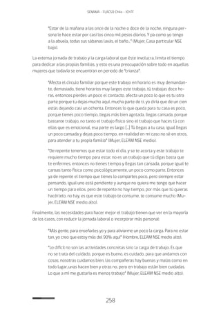 258
SENAMA - FLACSO Chile - IChTF
“Estar de la mañana a las once de la noche o doce de la noche, ninguna per-
sona le hace estar por casi los cinco mil pesos diarios. Y pa como yo tengo
a la abuela, todas sus sábanas lavás, el baño…” (Mujer, Casa particular NSE
bajo).
La extensa jornada de trabajo y la carga laboral que éste involucra, limita el tiempo
para dedicar a las propias familias, y esto es una preocupación sobre todo en aquellas
mujeres que todavía se encuentran en periodo de “crianza”:
“Afecta el círculo familiar porque este trabajo en horario es muy demandan-
te, demasiado, tiene horarios muy largos este trabajo, tú trabajas doce ho-
ras, entonces pierdes un poco el contacto, afecta un poco lo que es tu otra
parte porque tu dejas mucho aquí, mucha parte de ti, yo diría que de un cien
estás dejando casi un ochenta. Entonces lo que queda para tu casa es poco,
porque tienes poco tiempo, llegas más bien agotada, llegas cansada, porque
bastante trabajo, no tanto el trabajo físico sino el trabajo que haces tú con
ellas que es emocional, esa parte es largo […] Tú llegas a tu casa, igual llegas
un poco cansada y dejas poco tiempo, en realidad en mi caso no sé en otros,
para atender a tu propia familia” (Mujer, ELEAM NSE medio).
“De repente tenemos que estar todo el día, y se te acorta y este trabajo te
requiere mucho tiempo para estar, no es un trabajo que tú digas basta que
te enfermes, entonces no tienes tiempo y llegas tan cansada, porque igual te
cansas tanto física como psicológicamente, un poco como parte. Entonces
ya de repente el tiempo que tienes lo compartes poco, pero siempre estar
pensando, igual uno está pendiente y aunque no quiera me tengo que hacer
un tiempo para ellos, pero de repente no hay tiempo, por más que tú quieras
hacértelo, no hay, es que este trabajo te consume, te consume mucho (Mu-
jer, ELEAM NSE medio alto).
Finalmente, las necesidades para hacer mejor el trabajo tienen que ver en la mayoría
de los casos, con reducir la jornada laboral o incorporar más personal:
“Más gente, para enseñarles yo y para aliviarme un poco la carga. Para no estar
tan, yo creo que estoy más del 90% aquí” (Hombre, ELEAM NSE medio alto).
“Lo difícil no son las actividades concretas sino la carga de trabajo. Es que
no se trata del cuidado, porque es bueno, es cuidado, para que andamos con
cosas, nosotras cuidamos bien, las compañeras hay buenas y malas como en
todo lugar, unas hacen bien y otras no, pero en trabajo están bien cuidadas.
Lo que a mí me gustaría es menos trabajo” (Mujer, ELEAM NSE medio alto).
 