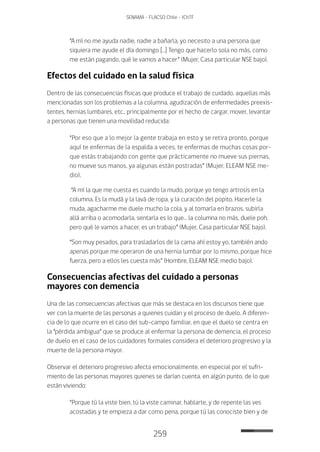 259
SENAMA - FLACSO Chile - IChTF
“A mí no me ayuda nadie, nadie a bañarla, yo necesito a una persona que
siquiera me ayude el día domingo […] Tengo que hacerlo sola no más, como
me están pagando, qué le vamos a hacer” (Mujer, Casa particular NSE bajo).
Efectos del cuidado en la salud física
Dentro de las consecuencias físicas que produce el trabajo de cuidado, aquellas más
mencionadas son los problemas a la columna, agudización de enfermedades preexis-
tentes, hernias lumbares, etc., principalmente por el hecho de cargar, mover, levantar
a personas que tienen una movilidad reducida:
“Por eso que a lo mejor la gente trabaja en esto y se retira pronto, porque
aquí te enfermas de la espalda a veces, te enfermas de muchas cosas por-
que estás trabajando con gente que prácticamente no mueve sus piernas,
no mueve sus manos, ya algunas están postradas” (Mujer, ELEAM NSE me-
dio).
“A mí la que me cuesta es cuando la mudo, porque yo tengo artrosis en la
columna. Es la mudá y la lavá de ropa, y la curación del popito. Hacerle la
muda, agacharme me duele mucho la cola, y al tomarla en brazos, subirla
allá arriba o acomodarla, sentarla es lo que… la columna no más, duele poh,
pero qué le vamos a hacer, es un trabajo” (Mujer, Casa particular NSE bajo).
“Son muy pesados, para trasladarlos de la cama ahí estoy yo, también ando
apenas porque me operaron de una hernia lumbar por lo mismo, porque hice
fuerza, pero a ellos les cuesta más” (Hombre, ELEAM NSE medio bajo).
Consecuencias afectivas del cuidado a personas
mayores con demencia
Una de las consecuencias afectivas que más se destaca en los discursos tiene que
ver con la muerte de las personas a quienes cuidan y el proceso de duelo. A diferen-
cia de lo que ocurre en el caso del sub-campo familiar, en que el duelo se centra en
la “pérdida ambigua” que se produce al enfermar la persona de demencia, el proceso
de duelo en el caso de los cuidadores formales considera el deterioro progresivo y la
muerte de la persona mayor.
Observar el deterioro progresivo afecta emocionalmente, en especial por el sufri-
miento de las personas mayores quienes se darían cuenta, en algún punto, de lo que
están viviendo:
“Porque tú la viste bien, tú la viste caminar, hablarte, y de repente las ves
acostadas y te empieza a dar como pena, porque tú las conociste bien y de
 