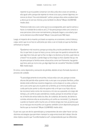 260
SENAMA - FLACSO Chile - IChTF
repente tú ya no puedes conversar con ella y ella dice cosas sin sentido, y
ella igual sufre, porque de repente te miran a los ojos y tienen lágrimas, en-
tonces te dicen: “me está doliendo”, sufren, porque ellas antes estaban bien
y ahora ya no son las mismas y eso también te afecta” (Mujer, ELEAM NSE
medio alto).
“Entonces todo eso a uno como que la va acongojando, pero qué le vamos a
hacer, la realidad de la vida es así […] Y da pena porque antes uno conocía a
esas personas cómo eran normalmente y después llegan a una edad y que
se les declare esa enfermedad” (Mujer, Casa particular NSE bajo).
Luego, el impacto de la muerte y el duelo se expresa, en ocasiones, como tristeza y
culpa, sentir que no se hizo lo suficiente por ellos o ver el modo en que las familias
enfrentan la muerte:
“Quedamos mal nosotros, porque yo estoy día y noche pendiente del abue-
lito, lo que hace, lo que no hace y se va, como que me queda la sensación de
que algo hice mal, por qué se fue. Le digo a la doctora y me dice ¿qué más va
a hacer? no se puede, cuando llega su hora llega su hora. Quedo mal yo, me
da pena porque la familia viene a buscarlos como tan fríamente, hay gente
que llora, pero yo no le creo, yo digo lágrimas de cocodrilo” (Hombre, ELEAM
NSE medio bajo).
En otros, como depresión y sensación de pérdida, debido al lazo formado durante el
proceso de cuidado:
“Tu psicológicamente te encariñas, incluso ellas con uno, porque a estas
alturas del partido ellas quieren más a uno que a sus propias familias, y ellas
donde están enfermas nosotros llegamos a otra etapa en su vida, y ellas la
ven a uno como que uno es parte de su familia, yo la misma abuelita que
cuido particular ponte tu ella me quiere más a mí que a sus hijas, ella no
las reconoce tanto como me reconoce a mí, eso va a pasando a lo largo del
tiempo, y el cariño es para atenderlas a todas, porque te encariñas sin que-
rer, el hecho de verlas todos los días, de cuidarlas, de lavarlas, de darles la
comida, entonces ella se acostumbra y el cariño va creciendo […] y después
cuando se mueren sufre mucho uno, al menos tengo ese mal, yo pienso que
es un mal que me encariño con la gente, también caí en depresión porque el
hecho que se murieran” (Mujer, ELEAM NSE medio alto).
Es por eso, que uno de los aprendizajes y componentes de este saber hacer son las
distintas estrategias que permiten manejar la carga emocional del trabajo. Una de
ellas implica asumir que “la enfermedad es así”, comprendiendo que las diferentes
 