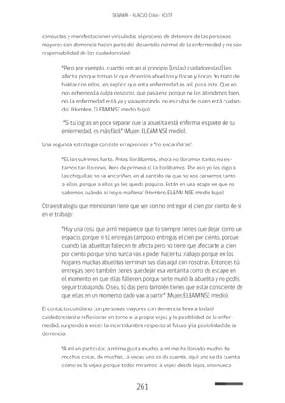 261
SENAMA - FLACSO Chile - IChTF
conductas y manifestaciones vinculadas al proceso de deterioro de las personas
mayores con demencia hacen parte del desarrollo normal de la enfermedad y no son
responsabilidad de los cuidadores(as):
“Pero por ejemplo, cuando entran al principio [los(as) cuidadores(as)] les
afecta, porque toman lo que dicen los abuelitos y lloran y lloran. Yo trato de
hablar con ellos, les explico que esta enfermedad es así, pasa esto. Que no
nos echemos la culpa nosotros, que pasa eso porque no los atendimos bien,
no, la enfermedad está ya y va avanzando, no es culpa de quien está cuidan-
do” (Hombre, ELEAM NSE medio bajo).
“Si tu logras un poco separar que la abuelita está enferma, es parte de su
enfermedad, es más fácil” (Mujer, ELEAM NSE medio).
Una segunda estrategia consiste en aprender a “no encariñarse”:
“Sí, los sufrimos harto. Antes llorábamos, ahora no lloramos tanto, no es-
tamos tan llorones. Pero de primera sí, la llorábamos. Por eso yo les digo a
las chiquillas no se encariñen, en el sentido de que no nos cerremos tanto
a ellos, porque a ellos ya les queda poquito. Están en una etapa en que no
sabemos cuándo, si hoy o mañana” (Hombre, ELEAM NSE medio bajo).
Otra estrategia que mencionan tiene que ver con no entregar el cien por ciento de si
en el trabajo:
“Hay una cosa que a mí me parece, que tú siempre tienes que dejar como un
espacio, porque si tú entregas tampoco entregas el cien por ciento, porque
cuando las abuelitas fallecen te afecta pero no tiene que afectarte al cien
por ciento porque si no nunca vas a poder hacer tu trabajo, porque en los
hogares muchas abuelitas terminan sus días aquí con nosotras. Entonces tú
entregas pero también tienes que dejar esa ventanita como de escape en
el momento en que ellas fallecen, porque se te murió la abuelita y no podís
seguir trabajando. O sea, tú das pero también tienes que estar consciente de
que ellas en un momento dado van a partir” (Mujer, ELEAM NSE medio).
El contacto cotidiano con personas mayores con demencia lleva a los(as)
cuidadores(as) a reflexionar en torno a la propia vejez y la posibilidad de la enfer-
medad, surgiendo a veces la incertidumbre respecto al futuro y la posibilidad de la
demencia:
“A mí en particular, a mí me gusta mucho, a mí me ha llenado mucho de
muchas cosas, de muchas… a veces uno se da cuenta, aquí uno se da cuenta
como es la vejez, porque todos miramos la vejez desde lejos, uno nunca
 