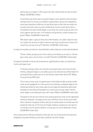 262
SENAMA - FLACSO Chile - IChTF
piensa que va a llegar […] Pero aquí tú te das cuenta cómo se vive la vejez”
(Mujer, ELEAM NSE medio).
“Lo primero que dicen que no quieren llegar a esto, quieren morirse antes,
siempre dicen lo mismo, yo también soy partidaria, que yo he trabajado y
visto tanto abuelitos enfermos, lo que dicen que no han sido tan malos en
su vida como para estar en esas condiciones, eso es lo que dicen ellos, a
mí también me daría miedo llegar a una vejez así, como la que yo veo o en
otros lugares que he visto, a mí tampoco me gustaría y a ellos tampoco le
gusta” (Mujer, ELEAM NSE medio alto).
“Me duele saber a qué los lleva esta enfermedad, a no saber nada de nues-
tro cuerpo, de sacarse la ropa sin pensar que hay otra persona. A veces me
cuestiono ¿así voy a ser yo?” (Hombre, ELEAM NSE medio bajo).
La vejez se visualiza con temor e incertidumbre, sobre todo por el tema del abandono:
“Temor, miedo, porque yo los miro a ellos y me reflejo yo en ellos (…) De lle-
gar a viejo, que a uno lo tiren a un lado” (Hombre, ELEAM NSE medio bajo).
Se expresa también el temor de la demencia, significando la vejez y la demencia
como una etapa cruel:
“Y da pena porque antes uno conocía a esas personas como eran normal-
mente y después llegan a una edad y que se les declare esa enfermedad. Yo
ya tengo 60 pero ojalá que no se me declare nada antes de los 65” (Mujer,
Casa particular NSE bajo).
“Y es cruel, es muy cruel, a la gente que lo vive todos los días y verlas a ellas
cómo se van apagando, es como que te vas sintiendo, y después llega el mo-
mento que están en una cama y que no son capaz de sostenerse para estar
sentadas en una silla y ahí quedan en la cama, esa es la ley, mejor morirse
joven, llegar a una edad, para que sufrir tanto” (Mujer, ELEAM NSE medio alto).
“Yo igual no me veo tan a futuro acá, porque igual las cosas se van agotando,
entonces después a la larga yo me voy a enfermar de lo mismo que están
ellas, entonces me gusta mucho, pero yo no quiero pasar el tiempo que me
queda de vida acá, no me veo otro hogar tampoco, porque yo creo que en
un tiempo más me quiero dedicar a cosas que no me he dedicado, (mujer,
ELEAM NSE medio alto).
Otra consecuencia afectiva relevante, tiene que ver con la sensación de estar pos-
tergando a la propia familia y a los hijos, producto de este trabajo:
 