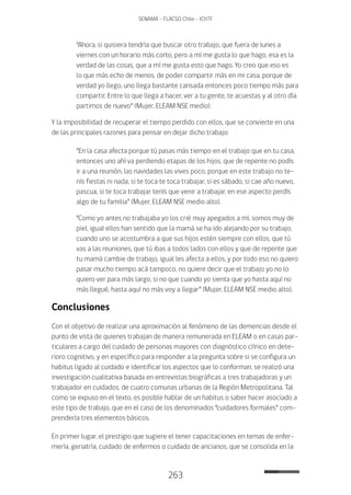 263
SENAMA - FLACSO Chile - IChTF
“Ahora, si quisiera tendría que buscar otro trabajo, que fuera de lunes a
viernes con un horario más corto, pero a mí me gusta lo que hago, esa es la
verdad de las cosas, que a mí me gusta esto que hago. Yo creo que eso es
lo que más echo de menos, de poder compartir más en mi casa, porque de
verdad yo llego, uno llega bastante cansada entonces poco tiempo más para
compartir. Entre lo que llega a hacer, ver a tu gente, te acuestas y al otro día
partimos de nuevo” (Mujer, ELEAM NSE medio).
Y la imposibilidad de recuperar el tiempo perdido con ellos, que se convierte en una
de las principales razones para pensar en dejar dicho trabajo:
“En la casa afecta porque tú pasas más tiempo en el trabajo que en tu casa,
entonces uno ahí va perdiendo etapas de los hijos, que de repente no podís
ir a una reunión, las navidades las vives poco, porque en este trabajo no te-
nís fiestas ni nada, si te toca te toca trabajar, si es sábado, si cae año nuevo,
pascua, si te toca trabajar tenís que venir a trabajar, en ese aspecto perdís
algo de tu familia” (Mujer, ELEAM NSE medio alto).
“Como yo antes no trabajaba yo los crié muy apegados a mí, somos muy de
piel, igual ellos han sentido que la mamá se ha ido alejando por su trabajo,
cuando uno se acostumbra a que sus hijos estén siempre con ellos, que tú
vas a las reuniones, que tú ibas a todos lados con ellos y que de repente que
tu mamá cambie de trabajo, igual les afecta a ellos, y por todo eso no quiero
pasar mucho tiempo acá tampoco, no quiere decir que el trabajo yo no lo
quiero ver para más largo, si no que cuando yo sienta que yo hasta aquí no
más llegué, hasta aquí no más voy a llegar” (Mujer, ELEAM NSE medio alto).
Conclusiones
Con el objetivo de realizar una aproximación al fenómeno de las demencias desde el
punto de vista de quienes trabajan de manera remunerada en ELEAM o en casas par-
ticulares a cargo del cuidado de personas mayores con diagnóstico clínico en dete-
rioro cognitivo, y en específico para responder a la pregunta sobre si se configura un
habitus ligado al cuidado e identificar los aspectos que lo conforman, se realizó una
investigación cualitativa basada en entrevistas biográficas a tres trabajadoras y un
trabajador en cuidados, de cuatro comunas urbanas de la Región Metropolitana. Tal
como se expuso en el texto, es posible hablar de un habitus o saber hacer asociado a
este tipo de trabajo, que en el caso de los denominados “cuidadores formales” com-
prendería tres elementos básicos.
En primer lugar, el prestigio que sugiere el tener capacitaciones en temas de enfer-
mería, geriatría, cuidado de enfermos o cuidado de ancianos, que se consolida en la
 