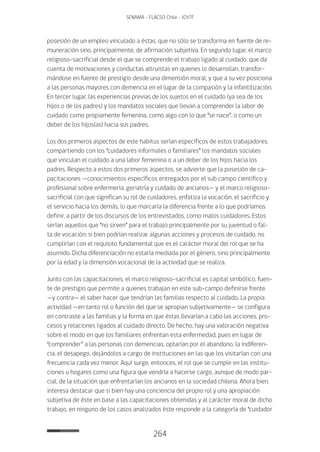 264
SENAMA - FLACSO Chile - IChTF
posesión de un empleo vinculado a éstas, que no sólo se transforma en fuente de re-
muneración sino, principalmente, de afirmación subjetiva. En segundo lugar, el marco
religioso-sacrificial desde el que se comprende el trabajo ligado al cuidado, que da
cuenta de motivaciones y conductas altruistas en quienes lo desarrollan, transfor-
mándose en fuente de prestigio desde una dimensión moral, y que a su vez posiciona
a las personas mayores con demencia en el lugar de la compasión y la infantilización.
En tercer lugar, las experiencias previas de los sujetos en el cuidado (ya sea de los
hijos o de los padres) y los mandatos sociales que llevan a comprender la labor de
cuidado como propiamente femenina, como algo con lo que “se nace”, o como un
deber de los hijos(as) hacia sus padres.
Los dos primeros aspectos de este habitus serían específicos de estos trabajadores,
compartiendo con los “cuidadores informales o familiares” los mandatos sociales
que vinculan el cuidado a una labor femenina o a un deber de los hijos hacia los
padres. Respecto a estos dos primeros aspectos, se advierte que la posesión de ca-
pacitaciones —conocimientos específicos entregados por el sub campo científico y
profesional sobre enfermería, geriatría y cuidado de ancianos— y el marco religioso-
sacrificial con que significan su rol de cuidadores, enfatiza la vocación, el sacrificio y
el servicio hacia los demás, lo que marcaría la diferencia frente a lo que podríamos
definir, a partir de los discursos de los entrevistados, como malos cuidadores. Estos
serían aquellos que “no sirven” para el trabajo principalmente por su juventud o fal-
ta de vocación; si bien podrían realizar algunas acciones y procesos de cuidado, no
cumplirían con el requisito fundamental que es el carácter moral del rol que se ha
asumido. Dicha diferenciación no estaría mediada por el género, sino principalmente
por la edad y la dimensión vocacional de la actividad que se realiza.
Junto con las capacitaciones, el marco religioso-sacrificial es capital simbólico, fuen-
te de prestigio que permite a quienes trabajan en este sub-campo definirse frente
—y contra— el saber hacer que tendrían las familias respecto al cuidado. La propia
actividad —en tanto rol o función del que se apropian subjetivamente— se configura
en contraste a las familias y la forma en que éstas llevarían a cabo las acciones, pro-
cesos y relaciones ligados al cuidado directo. De hecho, hay una valoración negativa
sobre el modo en que los familiares enfrentan esta enfermedad, pues en lugar de
“comprender” a las personas con demencias, optarían por el abandono, la indiferen-
cia, el desapego, dejándolos a cargo de instituciones en las que los visitarían con una
frecuencia cada vez menor. Aquí surge, entonces, el rol que se cumple en las institu-
ciones u hogares como una figura que vendría a hacerse cargo, aunque de modo par-
cial, de la situación que enfrentarían los ancianos en la sociedad chilena. Ahora bien,
interesa destacar que si bien hay una conciencia del propio rol y una apropiación
subjetiva de éste en base a las capacitaciones obtenidas y al carácter moral de dicho
trabajo, en ninguno de los casos analizados éste responde a la categoría de “cuidador
 