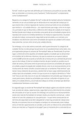 265
SENAMA - FLACSO Chile - IChTF
formal”, modo en que han sido definidos por la literatura y las políticas sociales. Más
bien se entienden a sí mismos como “auxiliares”, “enfermeras(os)” o simplemente
como “cuidadores(as)”.
Respecto a la categoría “cuidador formal”, la idea de formalidad radicaría, fundamen-
talmente, en ser una actividad que se desarrolla en el mercado del trabajo por lo
que estaría más o menos regulada de manera contractual tanto en las actividades
que involucra —el cuidado directo—, las capacitaciones que exige, como en el espa-
cio y jornada en que se desarrolla, a diferencia del trabajo de cuidado en el espacio
familiar donde este trabajo se entiende como parte de las actividades propias de la
reproducción social en el ámbito doméstico, no involucra capacitaciones, no posee
jornada de trabajo, remuneración, seguridad social vinculada a un contrato, y no
establece una distinción clara entre actividades de soporte al cuidado (como asear,
lavar, planchar, cocinar, entre otras) y de cuidado directo.
Sin embargo, a la luz del análisis realizado, vale la pena tensionar la categoría de
cuidador formal, no sólo porque las personas no se autodenominan como tales, sino
principalmente porque el carácter de “formalidad” debe ser flexibilizado. En primer
lugar, la distinción entre aquellas actividades ligadas al cuidado que se desarrollan
en el ámbito de lo informal o familiar y las que se realizan en un espacio laboral
como ELEAM variará de acuerdo al tamaño de la institución y la cantidad de personal
que en ella trabaje. Si bien en establecimientos de gran tamaño es posible una di-
visión de tareas y funciones entre el personal que asume las actividades de soporte
al cuidado y aquel encargado del cuidado directo, esto no es necesariamente así en
instituciones de menor tamaño caracterizadas por un ambiente “más familiar”, que
tienen menor dotación de personal, y donde éste se hace cargo indistintamente de
ambos tipos de actividades, similar a lo que ocurre en el espacio doméstico o “infor-
mal”. Esto es aún más claro en el caso de trabajadoras remuneradas que trabajan en
casas particulares, donde las actividades que realizan confunden el soporte al cui-
dado y el cuidado directo, y la jornada de trabajo es similar al tiempo que destinan
cuidadores(as) familiares a esta labor.
En segundo lugar, la noción de “formalidad” del trabajo sugiere una relación contrac-
tual, jornada de trabajo, capacitaciones, seguridad social y delimitación de activida-
des vinculadas al rol que se asume. Sin embargo, en la práctica no necesariamente
existe este nivel de formalidad: no siempre media una relación contractual —sobre
todo en el caso de cuidadoras en casa particular— lo que tiene consecuencias en
términos de seguridad social del trabajador(a); si bien hay jornada de trabajo esta-
blecida, en ocasiones ésta no se respeta ni tampoco es remunerada como trabajo
extra; el nivel de capacitaciones es variable, y tal como se indicó en los antecedentes
éstas son más bien un “requisito en el papel” pues al momento de la contratación se
 