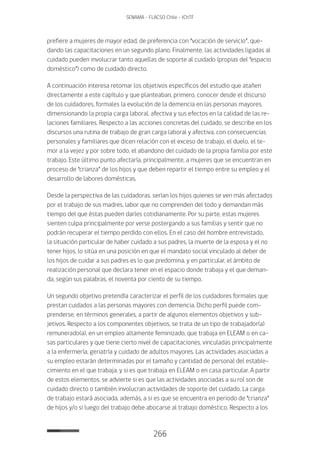 266
SENAMA - FLACSO Chile - IChTF
prefiere a mujeres de mayor edad, de preferencia con “vocación de servicio”, que-
dando las capacitaciones en un segundo plano. Finalmente, las actividades ligadas al
cuidado pueden involucrar tanto aquellas de soporte al cuidado (propias del “espacio
doméstico”) como de cuidado directo.
A continuación interesa retomar los objetivos específicos del estudio que atañen
directamente a este capítulo y que planteaban, primero, conocer desde el discurso
de los cuidadores, formales la evolución de la demencia en las personas mayores,
dimensionando la propia carga laboral, afectiva y sus efectos en la calidad de las re-
laciones familiares. Respecto a las acciones concretas del cuidado, se describe en los
discursos una rutina de trabajo de gran carga laboral y afectiva, con consecuencias
personales y familiares que dicen relación con el exceso de trabajo, el duelo, el te-
mor a la vejez y por sobre todo, el abandono del cuidado de la propia familia por este
trabajo. Este último punto afectaría, principalmente, a mujeres que se encuentran en
proceso de “crianza” de los hijos y que deben repartir el tiempo entre su empleo y el
desarrollo de labores domésticas.
Desde la perspectiva de las cuidadoras, serían los hijos quienes se ven más afectados
por el trabajo de sus madres, labor que no comprenden del todo y demandan más
tiempo del que éstas pueden darles cotidianamente. Por su parte, estas mujeres
sienten culpa principalmente por verse postergando a sus familias y sentir que no
podrán recuperar el tiempo perdido con ellos. En el caso del hombre entrevistado,
la situación particular de haber cuidado a sus padres, la muerte de la esposa y el no
tener hijos, lo sitúa en una posición en que el mandato social vinculado al deber de
los hijos de cuidar a sus padres es lo que predomina, y en particular, el ámbito de
realización personal que declara tener en el espacio donde trabaja y el que deman-
da, según sus palabras, el noventa por ciento de su tiempo.
Un segundo objetivo pretendía caracterizar el perfil de los cuidadores formales que
prestan cuidados a las personas mayores con demencia. Dicho perfil puede com-
prenderse, en términos generales, a partir de algunos elementos objetivos y sub-
jetivos. Respecto a los componentes objetivos, se trata de un tipo de trabajador(a)
remunerado(a), en un empleo altamente feminizado, que trabaja en ELEAM o en ca-
sas particulares y que tiene cierto nivel de capacitaciones, vinculadas principalmente
a la enfermería, geriatría y cuidado de adultos mayores. Las actividades asociadas a
su empleo estarán determinadas por el tamaño y cantidad de personal del estable-
cimiento en el que trabaja, y si es que trabaja en ELEAM o en casa particular. A partir
de estos elementos, se advierte si es que las actividades asociadas a su rol son de
cuidado directo o también involucran actividades de soporte del cuidado. La carga
de trabajo estará asociada, además, a si es que se encuentra en periodo de “crianza”
de hijos y/o si luego del trabajo debe abocarse al trabajo doméstico. Respecto a los
 
