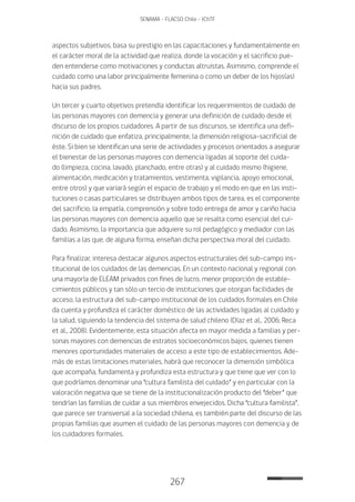 267
SENAMA - FLACSO Chile - IChTF
aspectos subjetivos, basa su prestigio en las capacitaciones y fundamentalmente en
el carácter moral de la actividad que realiza, donde la vocación y el sacrificio pue-
den entenderse como motivaciones y conductas altruistas. Asimismo, comprende el
cuidado como una labor principalmente femenina o como un deber de los hijos(as)
hacia sus padres.
Un tercer y cuarto objetivos pretendía identificar los requerimientos de cuidado de
las personas mayores con demencia y generar una definición de cuidado desde el
discurso de los propios cuidadores. A partir de sus discursos, se identifica una defi-
nición de cuidado que enfatiza, principalmente, la dimensión religiosa-sacrificial de
éste. Si bien se identifican una serie de actividades y procesos orientados a asegurar
el bienestar de las personas mayores con demencia ligadas al soporte del cuida-
do (limpieza, cocina, lavado, planchado, entre otras) y al cuidado mismo (higiene,
alimentación, medicación y tratamientos, vestimenta, vigilancia, apoyo emocional,
entre otros) y que variará según el espacio de trabajo y el modo en que en las insti-
tuciones o casas particulares se distribuyen ambos tipos de tarea, es el componente
del sacrificio, la empatía, comprensión y sobre todo entrega de amor y cariño hacia
las personas mayores con demencia aquello que se resalta como esencial del cui-
dado. Asimismo, la importancia que adquiere su rol pedagógico y mediador con las
familias a las que, de alguna forma, enseñan dicha perspectiva moral del cuidado.
Para finalizar, interesa destacar algunos aspectos estructurales del sub-campo ins-
titucional de los cuidados de las demencias. En un contexto nacional y regional con
una mayoría de ELEAM privados con fines de lucro, menor proporción de estable-
cimientos públicos y tan sólo un tercio de instituciones que otorgan facilidades de
acceso, la estructura del sub-campo institucional de los cuidados formales en Chile
da cuenta y profundiza el carácter doméstico de las actividades ligadas al cuidado y
la salud, siguiendo la tendencia del sistema de salud chileno (Díaz et al., 2006; Reca
et al., 2008). Evidentemente, esta situación afecta en mayor medida a familias y per-
sonas mayores con demencias de estratos socioeconómicos bajos, quienes tienen
menores oportunidades materiales de acceso a este tipo de establecimientos. Ade-
más de estas limitaciones materiales, habrá que reconocer la dimensión simbólica
que acompaña, fundamenta y profundiza esta estructura y que tiene que ver con lo
que podríamos denominar una “cultura familista del cuidado” y en particular con la
valoración negativa que se tiene de la institucionalización producto del “deber” que
tendrían las familias de cuidar a sus miembros envejecidos. Dicha “cultura familista”,
que parece ser transversal a la sociedad chilena, es también parte del discurso de las
propias familias que asumen el cuidado de las personas mayores con demencia y de
los cuidadores formales.
 