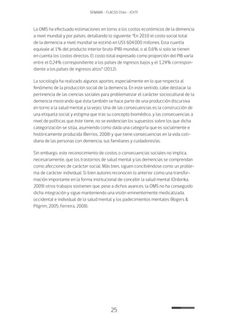 25
SENAMA - FLACSO Chile - IChTF
La OMS ha efectuado estimaciones en torno a los costos económicos de la demencia
a nivel mundial y por países, detallando lo siguiente: “En 2010 el costo social total
de la demencia a nivel mundial se estimó en US$ 604.000 millones. Esta cuantía
equivale al 1% del producto interior bruto (PIB) mundial, o al 0,6% si solo se tienen
en cuenta los costos directos. El costo total expresado como proporción del PIB varía
entre el 0,24% correspondiente a los países de ingresos bajos y el 1,24% correspon-
diente a los países de ingresos altos” (2012).
La sociología ha realizado algunos aportes, especialmente en lo que respecta al
fenómeno de la producción social de la demencia. En este sentido, cabe destacar la
pertinencia de las ciencias sociales para problematizar el carácter sociocultural de la
demencia mostrando que ésta también se hace parte de una producción discursiva
en torno a la salud mental y la vejez. Una de las consecuencias es la construcción de
una etiqueta social y estigma que tras su concepto biomédico, y las consecuencias a
nivel de políticas que éste tiene, no se evidencian los supuestos sobre los que dicha
categorización se sitúa, asumiendo como dada una categoría que es socialmente e
históricamente producida (Berrios, 2008) y que tiene consecuencias en la vida coti-
diana de las personas con demencia, sus familiares y cuidadores/as.
Sin embargo, este reconocimiento de costos o consecuencias sociales no implica,
necesariamente, que los trastornos de salud mental y las demencias se comprendan
como afecciones de carácter social. Más bien, siguen concibiéndose como un proble-
ma de carácter individual. Si bien autores reconocen lo anterior como una transfor-
mación importante en la forma institucional de concebir la salud mental (Ordorika,
2009) otros trabajos sostienen que, pese a dichos avances, la OMS no ha conseguido
dicha integración y sigue manteniendo una visión eminentemente medicalizada,
occidental e individual de la salud mental y los padecimientos mentales (Rogers &
Pilgrim, 2005; Ferreira, 2008).
 