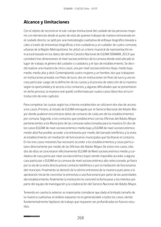 268
SENAMA - FLACSO Chile - IChTF
Alcance y limitaciones
Con el objeto de reconstruir el sub-campo institucional del cuidado de las personas mayo-
res con demencias desde el punto de vista de quienes trabajan de manera remunerada en
el cuidado directo, se optó por una metodología cualitativa de enfoque biográfico llevada a
cabo a través de entrevistas biográficas a tres cuidadoras y un cuidador de cuatro comunas
urbanas de la Región Metropolitana. Se utilizó un criterio muestral de representación es-
tructural basado en los datos del último Catastro Nacional de ELEAM (SENAMA, 2013) que
consideró tres dimensiones: el nivel socioeconómico de la comuna donde está ubicado el
lugar de trabajo, el género del cuidador o cuidadora, y el tipo de establecimiento. Se deci-
dió realizar una muestra de cinco casos, una por nivel socioeconómico (bajo, medio bajo,
medio, medio alto y alto). Contemplando cuatro mujeres y un hombre, dos que trabajasen
en instituciones privadas con fines de lucro, dos en instituciones sin fines de lucro y una en
casa particular. Luego de la definición de las cuotas y el proceso de selección de la muestra
según la oportunidad y el acceso a los contactos, y algunas dificultades que se presentaron
en dicho proceso, la muestra real quedó conformada por cuatro casos (descritos en la in-
troducción de este capítulo).
Para completar las cuotas según los criterios establecidos se utilizaron dos vías de acceso
a los casos. Primero, al listado de ELEAM entregado por el Servicio Nacional del Adulto Ma-
yor donde pudieron encontrarse datos de contacto de cada uno de los establecimientos
por comuna. Segundo, a los contactos que establecimos con las Oficinas del Adulto Mayor
pertenecientes a los Municipios de las comunas seleccionadas para la muestra. En dos de
los casos (ELEAM de nivel socioeconómico medio bajo y ELEAM de nivel socioeconómico
medio alto) fue posible acceder a la entrevista por medio del llamado telefónico y la visita
al establecimiento sin mediación de funcionarios municipales que facilitaran el contacto.
En los tres casos restantes fue necesario acceder a los establecimientos y casas particu-
lares directamente por medio de las Oficinas del Adulto Mayor. De estos tres casos, sólo
dos de ellos se concretaron efectivamente (ELEAM de Nivel socioeconómico medio y cui-
dadora de casa particular nivel socioeconómico bajo), siendo imposible acceder a alguna
casa particular o ELEAM en la comuna de nivel socioeconómico alto seleccionada, ya fuera
por la vía de la visita directa previo contacto telefónico o por la mediación de funcionarios
del municipio. Finalmente se desistió de la última entrevista de la muestra pues pese a la
aprobación inicial de concretar la entrevista a una funcionaria por parte de las autoridades
del establecimiento, finalmente la institución no concretó la fecha pese a los intentos por
parte del equipo de investigación y la colaboración del Servicio Nacional del Adulto Mayor.
Teniendo en cuenta lo anterior, es importante considerar que dado el limitado tamaño de
la muestra cualitativa, el análisis expuesto no es generalizable a todos los casos, siendo
fundamentalmente hipótesis de trabajo que requieren ser profundizadas en futuros estu-
dios.
 