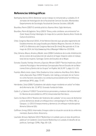 269
SENAMA - FLACSO Chile - IChTF
Referencias bibliográficas
Batthyány, Karina (2011). Bienestar social, trabajo no remunerado y cuidados. En: X
Jornadas de Investigación de la Facultad de Ciencias Sociales. Montevideo:
Departamento de Sociología, Facultad de Ciencias Sociales, UDELAR.
Bourdieu, Pierre (2007) El sentido práctico. Buenos Aires: Siglo Veintiuno.
Bourdieu, Pierre & Eagleton, Terry (2003). “Doxa y vida cotidiana: una entrevista” en
Zizek, Slavoj (Comp.) Ideología. Un mapa de la cuestión. Buenos Aires: Fondo de
Cultura Económica.
Chile. Congreso Nacional (2010, 24 de febrero) Decreto que aprueba reglamento de
Establecimientos de Larga Estadía para Adultos Mayores. Decreto 14, Artícu-
lo Nº2. En: Biblioteca del Congreso Nacional [En línea]. Recuperado el 21 de
mayo de 2014, de http://www.leychile.cl/Navegar?idNorma=1015936
Díaz, Ximena, Maura, Amalia y Medel, Julia (2006) Cuidadoras de la vida. Visibilización
de los costos de la producción de salud en el hogar. Impacto sobre el trabajo
total de las mujeres. Santiago: Centro de Estudios de la Mujer.
Estrada, Claudia, Yzerbyt, Vincent y Oyarzún, Miriam (2007) “Teorías Implícitas y Esen-
cialismo Psicológico: Herramientas Conceptuales Para el Estudio de las Rela-
ciones Entre y Dentro de los Grupos” en Psykhe, Vol.16, N° 1, págs.111-121.
Fuentes, María Jesús, López, Félix, Etxebarria, Itziar, Ledesma, Ana Rosa, Ortíz, María
José y Apocada, Peyo (1993) “Empatía, role-taking y concepto de ser huma-
no como factores asociados a la conducta prosocial/altruista” en Infancia y
aprendizaje, N°61, págs. 73-87.
Hernández, Zoila (2006) “Cuidadores del adulto mayor residente en asilos” en Índex
de Enfermería, Vol. 15, Nº52. Granada: Fundación Índex.
Galán, E. y Cabrera. P (2002) “Características personales y madurez del voluntariado”.
En: Revista de psicodidáctica. Nº14, Universidad del País Vasco.
Garro-Gil, Nuria (2011) “Analisis del ‘síndrome del cuidador’ en los casos de Alzheimer
y otras demencias desde un enfoque ético-antropológico” en: Pérez, M.C. y
Gázquez, J.J. (2011) Envejecimiento y demencia. Un enfoque multidisciplinar.
Almería: Editorial GEU.
Goffman, Erving (2001). Internados. Ensayos sobre la situación social de los enfermos
mentales. Buenos Aires: Amorrortu.
Laumate-Brisson, Nathalie (2013) “Redistribuir el cuidado: para un nexo de políticas
públicas” en Calderón, Coral (Coord.) Redistribuir el cuidado. El desafío de las
políticas, Santiago: CEPAL. Págs. 69-126.
 