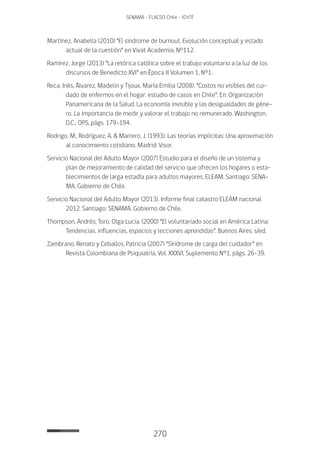 270
SENAMA - FLACSO Chile - IChTF
Martínez, Anabella (2010) “El síndrome de burnout. Evolución conceptual y estado
actual de la cuestión” en Vivat Academia, N°112.
Ramírez, Jorge (2013) “La retórica católica sobre el trabajo voluntario a la luz de los
discursos de Benedicto XVI” en Época II Volumen 1, N°1.
Reca, Inés, Álvarez, Madelin y Tijoux, María Emilia (2008). “Costos no visibles del cui-
dado de enfermos en el hogar: estudio de casos en Chile”. En: Organización
Panamericana de la Salud. La economía invisible y las desigualdades de géne-
ro. La importancia de medir y valorar el trabajo no remunerado. Washington,
D.C.: OPS, págs. 179-194.
Rodrigo, M., Rodríguez, A. & Marrero, J. (1993). Las teorías implícitas: Una aproximación
al conocimiento cotidiano. Madrid: Visor.
Servicio Nacional del Adulto Mayor (2007) Estudio para el diseño de un sistema y
plan de mejoramiento de calidad del servicio que ofrecen los hogares o esta-
blecimientos de larga estadía para adultos mayores, ELEAM. Santiago: SENA-
MA, Gobierno de Chile.
Servicio Nacional del Adulto Mayor (2013). Informe final catastro ELEAM nacional
2012. Santiago: SENAMA, Gobierno de Chile.
Thompson, Andrés; Toro, Olga Lucia. (2000) “El voluntariado social en América Latina:
Tendencias, influencias, espacios y lecciones aprendidas”. Buenos Aires. s/ed.
Zambrano, Renato y Ceballos, Patricia (2007) “Síndrome de carga del cuidador” en
Revista Colombiana de Psiquiatría, Vol. XXXVI, Suplemento N°1, págs. 26-39.
 