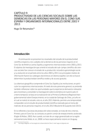 271
SENAMA - FLACSO Chile - IChTF
CAPÍTULO 9
PRODUCTIVIDAD DE LAS CIENCIAS SOCIALES SOBRE LAS
DEMENCIAS EN LAS PERSONAS MAYORES EN EL CONO SUR,
ESPAÑA Y ORGANISMOS INTERNACIONALES ENTRE 2003 Y
2013
Hugo Sir Retamales43
Introducción
A continuación se presentan los resultados del estudio de la productividad
científica respecto a los cuidados de la demencia de las personas mayores en el
Cono Sur de América Latina, España y organismos internacionales entre 2003 y 2013.
El objetivo de investigación que orientó el estudio del sub-campo científico de cien-
cias sociales fue conocer el estado de su producción, incluida la gerontología social
y su evolución en el período entre los años 2003 y 2013. Los principales medios de
información fueron los catálogos electrónicos en idioma español; con ello se buscó
determinar la productividad científica visible y de acceso gratuito.
La cobertura geográfica comprende el Cono Sur, España y las instituciones, en parti-
cular los organismos internacionales. A través de este panorama general, se pretende
también reflexionar sobre las oportunidades que la experiencia demuestra relevante
para incentivar y consolidar la investigación sobre la temática en nuestro país. El
criterio temporal, se basa en la realización de la Primera Conferencia Regional Inter-
gubernamental sobre Envejecimiento, en la ciudad de Santiago de Chile, y el año en
el cual se realizó el estudio, esto es, el año 2013. Además, permite una temporalidad
comparable con el estudio de productividad científica realizado para el tema del
maltrato de las personas mayores, en el año 2012 (Abusleme & Guajardo (ed.) 2013).
En lo referente a las áreas de producción seleccionadas, se trata de tres criterios.
Primero, para el Cono Sur, se constata un patrón común de envejecimiento acelerado
(Engler & Peláez, 2002). Aun cuando, se trate de un rasgo generalizado en la región
latinoamericana (Vidal, et. al., 2008), se hace especialmente notorio en Uruguay,
43	 Sociólogo, Magíster en Sociología de la Universidad de Chile. E-mail: hugo.sir.r@gmail.com.
 