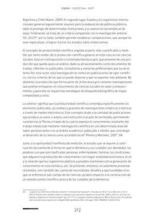 272
SENAMA - FLACSO Chile - IChTF
Argentina y Chile (Alanis, 2009). En segundo lugar, España y los organismos interna-
cionales generan regularmente insumos para la elaboración de políticas públicas,
dado el prestigio de determinadas instituciones y su avance en las temáticas de
vejez. Finalmente, se trata de un criterio compartido con la investigación anterior
(Sir, 2013)44
, por lo tanto, también permite establecer comparaciones, que aunque no
sean explicativas, sí logran ilustrar los estados sobre ambos temas.
El concepto de productividad científica, engloba la parte más cuantificable y medi-
ble, por tanto visible, de la producción científica general, en este caso en las ciencias
sociales. Esto en contraposición a la llamada literatura gris, que proviene de una pro-
ducción que queda opaca al análisis, dado su almacenamiento como documentos de
trabajo, informes no publicados, consultorías y asesorías profesionales que tocan el
tema. Por esta razón, esta investigación se centra en publicaciones de rigor científi-
co, con los criterios de los que se puede disponer y que se exponen más adelante. No
obstante, la producción que forma parte de la literatura gris contiene investigaciones
que podrían enriquecer el conocimiento de ciencias sociales en vejez y envejeci-
miento, y para ello se requerirían estrategias de búsqueda bibliográfica de mayor
complejidad y costo.
Lo anterior significa que la productividad científica contempla específicamente los
elementos publicados, accesibles y gratuitos de investigaciones empíricas o teóricas
a través de medios electrónicos. Este concepto alude a la cantidad de publicaciones
que produce un autor o autora, una institución o un país de terminado, permitiendo
caracterizar la “forma a través de la cual se expresa el conocimiento resultante del
trabajo intelectual mediante investigación científica en una determinada área del
saber, perteneciente o no al ámbito académico, publicado o inédito; que contribuye
al desarrollo de la ciencia como actividad social” (Piedra y Martínez, 2007: 34).
Junto a la oportunidad manifiesta de medición, el estudio que se expone a conti-
nuación da cuenta de la forma en que la demencia y sus cuidados son abordados, las
palabras con que son clasificadas personas, enfermedades, familias, las condiciones
que adquiere la producción del conocimiento con mayor visibilidad electrónica, el rol
y la relación que los organismos públicos y privados mantienen con la generación de
conocimiento en esta temática, etc. Se pretende, entonces, no solamente presentar
resultados, sino también dar cuenta de necesidades, desafíos y oportunidades a los
que se enfrenta el sub-campo de las ciencias sociales respecto a la construcción de
un sentido común científico acerca de los cuidados de la demencia.
44	 Cuando nos referimos al “estudio anterior”; o “estudio de maltrato”; o “estudio de 2012”, nos referimos a Sir, H.
(2013) “Producción científica sobre el maltrato a las personas mayores en el período 2003 y 2012 en el Cono Sur,
España y Organismos Internacionales” (pp. 53-77). En: Guajardo, Gabriel y Abusleme, María Teresa (eds.) El maltrato
hacia las personas mayores en la Región Metropolitana, Chile. Santiago, Chile: SENAMA-FLACSO Chile.
 
