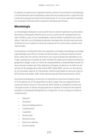 273
SENAMA - FLACSO Chile - IChTF
El capítulo se organiza de la siguiente manera: primero (I) se presenta la metodología
y el procedimiento para la búsqueda y selección de las publicaciones. Luego (II) se da
cuenta de la perspectiva teórica de la observación. En un tercer apartado se detallan
los resultados. Finalmente (IV) se exponen consideraciones finales.
Metodología
La metodología empleada en este estudio fue de carácter exploratorio y descriptivo,
destinada a la búsqueda, identificación, acceso y selección de investigaciones con
rigor científico y que, en sus metodologías, tuvieron diseños cualitativos y/o cuanti-
tativos. Todo ello, con la finalidad de abordar investigaciones de alto nivel acerca de
la demencia y sus cuidados en personas mayores en las instituciones y países antes
mencionados.
Las disciplinas consideradas fueron las siguientes: sociología, antropología, psicología
y gerontología social. Para la recolección de los textos, se utilizaron diversos busca-
dores, todos ellos de carácter electrónico, por lo que la producción abordada se res-
tringe a aquella que es posible acceder vía web. Esto dado que las diversas distancias
geográficas obligan a que un criterio de comparabilidad; su disponibilidad vía web. Se
hace necesario señalar que Chile, Argentina y Uruguay, se ubican en un índice de de-
sarrollo de Tecnologías de la Información (IDT), desde 2007, cercano a 4. Actualmen-
te, los tres países superan el 5 de puntaje, mientras que España se ubica por sobre el
IDT 6,6 (Guerra & Jordán, 2007; Unión Internacional de Telecomunicaciones, 2013).
El período de búsqueda y recolección, se extendió en una primera instancia entre
el 13 de agosto y el 27 de septiembre de 2013. Luego, hubo una segunda fase de
corrección entre el 19 y el 31 de enero de 2014, donde se completó la muestra de
134 publicaciones. El idioma de búsqueda fue el español. El listado de descriptores
utilizado en la búsqueda bibliográfica es el siguiente, el cual se dispuso en diversas
combinaciones:
•	Adulto(s)
•	Anciano(s)
•	Autonomía/dependencia
•	Cuidadores(as)
•	Cuidado(s)
•	Demencia(s)
•	Demencia senil
•	Deterioro cognitivo
•	Demenciado(a)
 