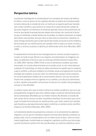 275
SENAMA - FLACSO Chile - IChTF
Perspectiva teórica
La presente investigación es atravesada por los conceptos de campo y de habitus.
En efecto, como se aprecia en los capítulos del libro el análisis de la productividad,
en tanto esbozo de un estado del arte, se inserta en un aspecto particular llamado
sub-campo científico y que da forma al campo de la salud mental del cuidado de
personas mayores con demencia. El presente apartado, tiene la única pretensión de
mostrar que desde la perspectiva que adopta este estudio, dar cuenta de la forma
en que es nombrado, y desde dónde esto es posible, no implica solamente un trabajo
descriptivo neutralizante, sino que tiene un peso teórico y heurístico relevante, en
tanto entrega elementos para la descripción del estado actual de la lucha simbólica,
de las luchas por las clasificaciones, por ejemplo, entre lo viejo y lo nuevo, lo lento y
lo veloz, lo activo y lo pasivo, lo óptimo y lo deteriorado, entre otros (Bourdieu, 2007;
1999).
Es ampliamente reconocido en las investigaciones en ciencias sociales respecto a
la vejez, el modo en que afectan a los mayores, los estereotipos, las imágenes, las
ideas, en definitiva, la forma en que se construye semánticamente la vejez (Oso-
rio, 2006; 2007; Sánchez, 2004). Frente a esto es elemental considerar que estos
enunciados, no circulan arbitrariamente en el mundo social, no son construidos por
cualquiera. El estereotipo, en tanto tal, debe examinarse en aquello que lo compone,
y que le confiere su eficacia simbólica. En el fondo, existe una organización social del
privilegio de la palabra, y que por tanto, los estereotipos aunque cueste aceptarlo,
no son principalmente resabios de un conocimiento anterior, sino una articulación
mucho más compleja entre los agentes en su contexto, y los discursos dominantes,
es decir, aquellos que pueden comunicarse no sólo por los canales más prestigiosos,
sino por lo más difundido.
Lo anterior quiere decir que no todo lo dicho en el ámbito académico, que es lo que
principalmente recogemos para este capítulo, llega a constituir directamente parte
de los estereotipos difundidos por los medios masivos. No obstante, el estado del
sub-campo de las ciencias sociales, sí posibilita vislumbrar los principios que consti-
tuyen el estado de la lucha por las clasificaciones, y por tanto, analizar por ejemplo
qué disciplinas y qué aproximaciones logran conformar un sentido común científico
respecto a la temática (Bourdieu, 2001; 2005).
Lo fundamental desde esta perspectiva, entonces, no es únicamente los adjetivos
negativos, con los que los individuos mayores terminan describiendo y viviendo sus
propias vidas, sino la correspondencia con un orden social, es decir, cómo el conoci-
miento legitimado, transformado en categorías cognitivas, justifica una cierta orga-
nización económico-política. Por ello para Bourdieu, los sistemas simbólicos nunca
 