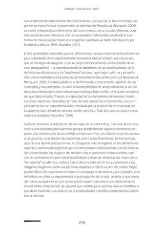 276
SENAMA - FLACSO Chile - IChTF
son simplemente instrumentos de conocimiento, sino que son al mismo tiempo, sin
perder su especificidad, instrumentos de dominación (Bourdieu & Wacquant, 2005).
La cierta independencia del ámbito del conocimiento, es un asunto relevante, pues
marca una decisiva diferencia con las sociedades tradicionales, en donde el con-
formismo moral que permiten las categorías cognitivas ya había sido descrita por
Durkheim y Mauss (1996; Bourdieu, 2007).
En las sociedades avanzadas que han diferenciado campos relativamente autónomos
para actividades antes explícitamente fusionadas, existen estructuras educativas
que se encargan de asegurar —por su propio funcionamiento, sin necesidad de un
ente maquiavélico— la reproducción de las divisiones, de las clasificaciones, de la
definiciones del espacio y los “problemas” sociales, que mejor reafirma y se reafir-
man con la realidad social producida activamente en las luchas políticas (Bourdieu &
Wacquant, 2005). En otras palabras, la definición del conocimiento legítimo, de sus
conceptos y sus preceptos, es clave en tanto principio de universalización, o sea, de
desconocimiento de la arbitrariedad que instituye. Esto conforma el poder simbólico
del que habla el autor francés, la capacidad de los dominantes de imponer clasifi-
caciones cognitivas favorables al modo de vida que los hace dominantes, y la com-
plicidad tácita con esta arbitrariedad, mediada por la aceptación extorsionada por
la aparente neutralidad del sentido común científico. Todo ello que se conoce como
violencia simbólica (Bourdieu, 1999).
Se hace relevante la realización de un capítulo de esta índole, más allá de los inte-
reses coleccionistas, precisamente porque puede brindar algunos elementos res-
pecto a la constitución de un sentido común científico, en relación a las disciplinas,
a las autorías, a las modos de denominar, entre otros fenómenos. En ese sentido,
aportar a la desnaturalización de las categorías más arraigadas en las definiciones
expertas, sancionadas legítimas por los mecanismos institucionales de las revistas,
las universidades, los órganos del estado o los organismos internacionales, que
son las concepciones que más probabilidades tienen de atravesar los muros de lo
“netamente” académico, dada la fuerza de la repetición. Si los estereotipos y las
imágenes negativas sobre las personas mayores, es decir el sentido común “lego”,
puede influir decisivamente en cómo se construye la demencia y sus cuidados, y en
definitiva, en cómo se experimenta la prolongación de la vida, se debe a que puede
afirmarse aunque sea en una comprensión superficial, precaria, o derechamente
en una mala comprensión, de aquello que constituye el sentido común científico, y
que de la mano de este análisis de la productividad científica, pretendemos contri-
buir a delinear.
 