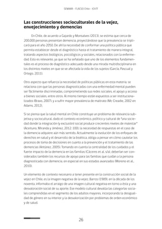 26
SENAMA - FLACSO Chile - IChTF
Las construcciones socioculturales de la vejez,
envejecimiento y demencias
En Chile, de acuerdo a Gajardo y Monsalves (2013), se estima que cerca de
200.000 personas presentan demencia, proyectándose que la prevalencia se tripli-
cará para el año 2050. De ahí la necesidad de conformar una política pública que
permita establecer desde el diagnóstico hasta el tratamiento de manera integral,
tratando aspectos biológicos, psicológicos y sociales, relacionados con la enferme-
dad. Esto es relevante, ya que se ha señalado que uno de los elementos fundamen-
tales es el proceso de diagnóstico adecuado desde una mirada multidisciplinaria en
los distintos niveles en que se ve afectada la vida de los sujetos (García, Pascual y
Ortego, 2011).
Otro aspecto que refuerza la necesidad de políticas públicas en esta materia, se
relaciona con que las personas diagnosticadas con una enfermedad mental pueden
ser fácilmente discriminadas, comprometiendo sus redes sociales, el apoyo y acceso
a bienes sociales, entre otros. Al mismo tiempo están expuestos a ser instituciona-
lizados (Bravo, 2007), y a sufrir mayor prevalencia de maltrato (Mc Creadie, 2002 en
Adams, 2012).
Si se piensa que la salud mental en Chile constituye un problema de relevancia sub-
jetiva y sociocultural, dado el contexto económico, político y cultural de “una socie-
dad donde la integración (y exclusión) social produce crecientes niveles de malestar”
(Aceituno, Miranda y Jiménez, 2012: 100), la necesidad de respuestas en el caso de
la demencia adquiere aún más sentido. Actualmente la evolución de los enfoques de
derechos en salud y el desarrollo de la bioética, obliga a pensar en cómo cautelar los
procesos de toma de decisiones en cuanto a la prevención y el tratamiento de las
demencias (Antúnez, 2005). Tomando en cuenta la centralidad de los cuidados y el
fuerte impacto de la demencia en las familias (Cáceres et al. s/a), deberían ser con-
siderados también los recursos de apoyo para las familias que cuidan a la persona
diagnosticada con demencia, en especial en sus estados avanzados (Moreno et al.,
2010).
Un elemento de contexto necesario a tener presente en la construcción social de la
vejez en Chile, es la imagen negativa de la vejez. Barros (1989), en la década de los
noventa, informaba el arraigo de una imagen cultural negativa en torno a ésta y una
desvaloración social de su aporte. Ese modelo cultural devalúa las categorías socia-
les comprendidas en el segmento de los adultos mayores, incorporando la desigual-
dad de género en su interior y la desvalorización por problemas de orden económico
y de salud.
 