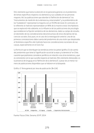 279
SENAMA - FLACSO Chile - IChTF
Otro elemento que llama la atención en el panorama general, es el predominio
de temas específicos respecto a la demencia y sus cuidados en las personas
mayores. Así, las publicaciones que abordan la “definición de demencia”; los
“instrumentos de medición de la demencia y relacionados”; y la problemática de
los “cuidadores”, representan la mayoría con un 55,9% del total. En contraste, en
lo referente al maltrato representaban un 46% de la muestra total. Una hipótesis
que se explorará más adelante, es la influencia de las publicaciones de psicología
que establecen la fijación semántica de las demencias, dado su campo de estudio,
en desmedro de las consideraciones deconstructivas de otras disciplinas de las
ciencias sociales. Esto pues, en el caso de la investigación anterior, una de las
primeras constataciones daba cuenta del predominio de una visión que desplazaba
el fenómeno específico del maltrato hacia las consideraciones societales de sus
causas, especialmente en el Cono Sur.
La forma en que se distribuyen las temáticas entre los países (gráfico 3), da cuenta
del predominio que tiene la “significación social de la vejez y la demencia” en Chile,
cuestión que podríamos considerar periférica en relación a las otras temáticas, y que
es consistente con lo que sucedía respecto al maltrato. Otro elemento destacable, es
la presencia de Uruguay en la “definición de la demencia”, a pesar de un menor nú-
mero de publicaciones disponibles que se hallaron en la búsqueda.
Gráfico 3: Tema general por área de publicación. [N=134]
Fuente: Flacso Chile, Senama, IChTF, 2014
 