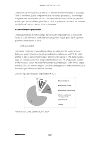 280
SENAMA - FLACSO Chile - IChTF
La hipótesis de observación que refería a la influencia determinante de la psicología
sobre el fenómeno, puede complementarse, señalando que esta alta presencia po-
dría generar un desincentivo para el tratamiento del fenómeno desde perspectivas
que recogen aristas sociales generales, es decir, lo que el estudio marco del presente
trabajo llama “construcción social de la demencia”.
b) Condiciones de producción
En este apartado se describen el tipo de institución responsable de la publicación
y autoría. Estos elementos son fundamentales para distinguir quién publica y desde
qué marco institucional lo hace.
-Institucionalidad
La principal institución responsable detrás de las publicaciones, son las universi-
dades, por una amplia diferencia, alcanzando aproximadamente un 71% del total
(gráfico 4). Sólo la categoría otros tipos de institución supera el 10% de la muestra,
luego los centros académicos independientes tienen un 17% y “organismo estatal”
e “internacional” con un 4%. Finalmente, tanto “autoridad local”, como “otros” llegan
apenas al 2%. Esta última categoría contiene fuentes privadas de financiamiento que
no constituyen centros académicos formales.
Gráfico 4: Tipo de institución responsable. [N=134]
Fuente: Flacso Chile, Senama, IChTF, 2014
 