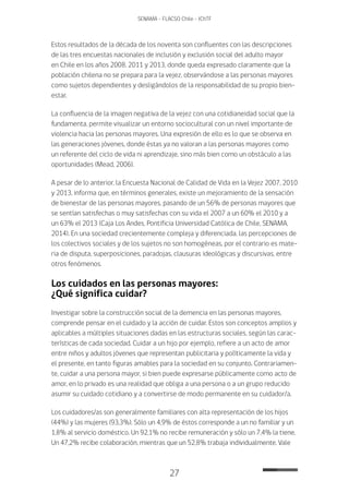 27
SENAMA - FLACSO Chile - IChTF
Estos resultados de la década de los noventa son confluentes con las descripciones
de las tres encuestas nacionales de inclusión y exclusión social del adulto mayor
en Chile en los años 2008, 2011 y 2013, donde queda expresado claramente que la
población chilena no se prepara para la vejez, observándose a las personas mayores
como sujetos dependientes y desligándolos de la responsabilidad de su propio bien-
estar.
La confluencia de la imagen negativa de la vejez con una cotidianeidad social que la
fundamenta, permite visualizar un entorno sociocultural con un nivel importante de
violencia hacia las personas mayores. Una expresión de ello es lo que se observa en
las generaciones jóvenes, donde éstas ya no valoran a las personas mayores como
un referente del ciclo de vida ni aprendizaje, sino más bien como un obstáculo a las
oportunidades (Mead, 2006).
A pesar de lo anterior, la Encuesta Nacional de Calidad de Vida en la Vejez 2007, 2010
y 2013, informa que, en términos generales, existe un mejoramiento de la sensación
de bienestar de las personas mayores, pasando de un 56% de personas mayores que
se sentían satisfechas o muy satisfechas con su vida el 2007 a un 60% el 2010 y a
un 63% el 2013 (Caja Los Andes, Pontificia Universidad Católica de Chile, SENAMA,
2014). En una sociedad crecientemente compleja y diferenciada, las percepciones de
los colectivos sociales y de los sujetos no son homogéneas, por el contrario es mate-
ria de disputa, superposiciones, paradojas, clausuras ideológicas y discursivas, entre
otros fenómenos.
Los cuidados en las personas mayores:
¿Qué significa cuidar?
Investigar sobre la construcción social de la demencia en las personas mayores,
comprende pensar en el cuidado y la acción de cuidar. Estos son conceptos amplios y
aplicables a múltiples situaciones dadas en las estructuras sociales, según las carac-
terísticas de cada sociedad. Cuidar a un hijo por ejemplo, refiere a un acto de amor
entre niños y adultos jóvenes que representan publicitaria y políticamente la vida y
el presente, en tanto figuras amables para la sociedad en su conjunto. Contrariamen-
te, cuidar a una persona mayor, si bien puede expresarse públicamente como acto de
amor, en lo privado es una realidad que obliga a una persona o a un grupo reducido
asumir su cuidado cotidiano y a convertirse de modo permanente en su cuidador/a.
Los cuidadores/as son generalmente familiares con alta representación de los hijos
(44%) y las mujeres (93,3%). Sólo un 4,9% de éstos corresponde a un no familiar y un
1,8% al servicio doméstico. Un 92,1% no recibe remuneración y sólo un 7,4% la tiene.
Un 47,2% recibe colaboración, mientras que un 52,8% trabaja individualmente. Vale
 