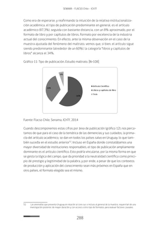 288
SENAMA - FLACSO Chile - IChTF
Como era de esperarse, y reafirmando la intuición de la relativa institucionaliza-
ción académica, el tipo de publicación predominante en general, es el artículo
académico (87,3%), seguida con bastante distancia, con un 8% aproximado, por el
formato de libro y por capítulos de libros. Formato por excelencia de la industria
actual del conocimiento. En efecto, ante la misma observación en el caso de la
muestra ajustada del fenómeno del maltrato, vemos que, si bien, el artículo sigue
siendo predominante (alrededor de un 60%), la categoría “libros y capítulos de
libros” alcanza el 34%.
Gráfico 11: Tipo de publicación. Estudio maltrato. [N=108]
Fuente: Flacso Chile, Senama, IChTF, 2014
Cuando descomponemos estas cifras por área de publicación (gráfico 12), nos perca-
tamos de que para el caso de la temática de las demencias y sus cuidados, la prima-
cía del artículo académico, se dan en todos los países salvo en Uruguay, lo que tam-
bién sucedía en el estudio anterior52
. Incluso en España donde constatábamos una
mayor diversidad de instituciones responsables, el tipo de publicación ampliamente
dominante es el artículo científico. Esto podría vincularse, por la misma forma en que
se gesta la lógica del campo, que da prioridad a la neutralidad científica como princi-
pio de prestigio y legitimidad de la palabra, y por ende, a pesar de que los contextos
de producción y aplicación del conocimiento sean más próximos en España que en
otro países, el formato elegido sea el mismo.
52	 Las anomalías que presenta Uruguay en relación al cono sur, e incluso al general de la muestra, requerirían de una
investigación posterior, de mayor duración y con acceso a otro tipo de formatos, para evaluar factores causales.
 