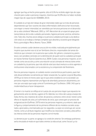 28
SENAMA - FLACSO Chile - IChTF
agregar que hay un hecho preocupante, sólo el 8,1% ha recibido algún tipo de capa-
citación para cuidar a personas mayores, mientras que 91,9% dice no haber recibido
ningún tipo de capacitación (SENAMA, 2013).
El cuidado es un tipo de trabajo de gran intensidad, dado que se trata de personas
dependientes que “por razones de edad, enfermedad o deficiencia han necesitado,
con mayor o menor intensidad, ser atendidos por terceras personas en el desarrollo
de su vida cotidiana” (Maravall, 2003, p. 147). Necesitan de un especial apoyo para
tareas básicas de la vida: cuidados personales, higiene personal, vestirse, alimenta-
ción. Todo ello, muchas veces obliga a la persona cuidadora principal a una dedica-
ción total, es un trabajo a tiempo completo que absorbe y ocasiona gran desgaste
físico y psicológico (Reca, Alvarez, Tijoux, 2008).
En este contexto cuidar deviene una acción no visible, realizada principalmente por
mujeres que asumen ese rol al ser familiares directos, responsables de tareas do-
mésticas que conviven con la persona que cuidan. Así, género, convivencia y paren-
tesco, son variables centrales en la delimitación de quién será la cuidadora principal
en núcleo familiar (García Calvente et.al. 2004). Cuidar a las personas mayores, se en-
tiende como una acción y como una relación social colmada de interacciones entre
un cuidador/a y la persona, que más allá de este lazo dual involucra a otros agentes e
instituciones relacionados con la existencia y la comprensión del fenómeno.
Para las personas mayores, el cuidado reviste características particulares, pues han
sido desacreditados socialmente por haber envejecido. Su capital corporal (Bourdieu,
1979) ya no tiene el mismo valor que el que antes establecía con la sociedad. Las
personas mayores representan una figura de alteridad y provocan alejamiento y te-
mor por una vejez que surge como el “continente gris” (Le Breton, 1990: 141) que la
modernidad busca hacer desaparecer.
El temor a la muerte se refleja en el cuerpo de una persona mayor que expuesta ne-
gativamente ante los demás, sugiere el fin. Además, los mitos del cuerpo envejecido
(talla, forma, olor, maneras de comer, de pararse y sentarse, entre otras), tienen como
efecto el repudio de unos y el sufrimiento de otros, que construyen un proceso de
estigmatización (Goffman, 1975) entre las personas mayores y su entorno, dado que
la figura y comportamiento de los primeros difieren de los modelos sociales acep-
tados, apreciados y normalizados por los segundos. La vejez se construye así, social-
mente, como un atributo negativo que modifica las relaciones sociales y descalifica
las interacciones de las personas mayores con el mundo.
La demencia por su parte, se agrega a la condición anterior. Sin embargo podríamos
verla vinculada al modo en que todos vivimos la vida actual, como ‘locura’ y a la
 