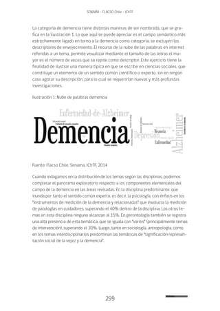 299
SENAMA - FLACSO Chile - IChTF
La categoría de demencia tiene distintas maneras de ser nombrada, que se gra-
fica en la ilustración 1. Lo que aquí se puede apreciar es el campo semántico más
estrechamente ligado en torno a la demencia como categoría, se excluyen los
descriptores de envejecimiento. El recurso de la nube de las palabras en internet
referidas a un tema, permite visualizar mediante el tamaño de las letras el ma-
yor es el número de veces que se repite como descriptor. Este ejercicio tiene la
finalidad de ilustrar una manera típica en que se escribe en ciencias sociales, que
constituye un elemento de un sentido común científico o experto, sin en ningún
caso agotar su descripción, para lo cual se requerirían nuevas y más profundas
investigaciones.
Ilustración 1: Nube de palabras demencia
Fuente: Flacso Chile, Senama, IChTF, 2014
Cuando indagamos en la distribución de los temas según las disciplinas, podemos
completar el panorama exploratorio respecto a los componentes elementales del
campo de la demencia en las áreas revisadas. En la disciplina predominante, que
inunda por tanto el sentido común experto, es decir, la psicología, con énfasis en los
“instrumentos de medición de la demencia y relacionadas” que involucra la medición
de patologías en cuidadores, superando el 40% dentro de la disciplina. Los otros te-
mas en esta disciplina ninguno alcanzan al 15%. En gerontología también se registra
una alta presencia de esta temática, que se iguala con “varios” (principalmente temas
de intervención), superando el 30%. Luego, tanto en sociología, antropología, como
en los temas interdisciplinarios predominan las temáticas de “significación represen-
tación social de la vejez y la demencia”.
 