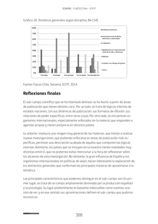 300
SENAMA - FLACSO Chile - IChTF
Gráfico 28: Temáticas generales según disciplina. [N=134]
Fuente: Flacso Chile, Senama, IChTF, 2014
Reflexiones finales
El sub-campo científico que se ha intentado delinear se ha hecho a partir de áreas
de publicación que tienen distinto cariz. Por un lado, se trata de lógicas internas de
estados-naciones, con sus dinámicas de publicación, sus formatos de difusión, sus
relaciones de poder específicas, entre otras cosas. Por otro lado, se encuentran or-
ganismos internacionales, especialmente enfocados en la materia, que responden a
agendas propias y tienen presencia en distintos países.
Lo anterior, involucra una imagen muy general de las materias, que invitan a realizar
nuevas investigaciones, que pudiendo enfocarse en áreas de publicación más es-
pecíficas, permitan una descripción acabada de aquello que componen las lógicas
internas. Asimismo, los países que se incluyen en la muestra tienen realidades muy
distintas entre sí, que no podemos evitar mencionar a la hora de reflexionar sobre
los alcances de esta investigación. No obstante, la gran influencia de España y los
organismos internacionales en políticas de vejez, hacen interesante la exploración de
los elementos generales que conforman las principales maneras de aproximarse a la
temática.
Las principales características que podemos distinguir en el sub-campo son: En pri-
mer lugar, se trata de un campo ampliamente dominado por la producción española
y la psicología. Su lugar predominante es bastante indiscutible como tuvimos oca-
sión de ver, y en ese sentido sus aproximaciones definen el sub-campo que pudimos
reconstruir.
 